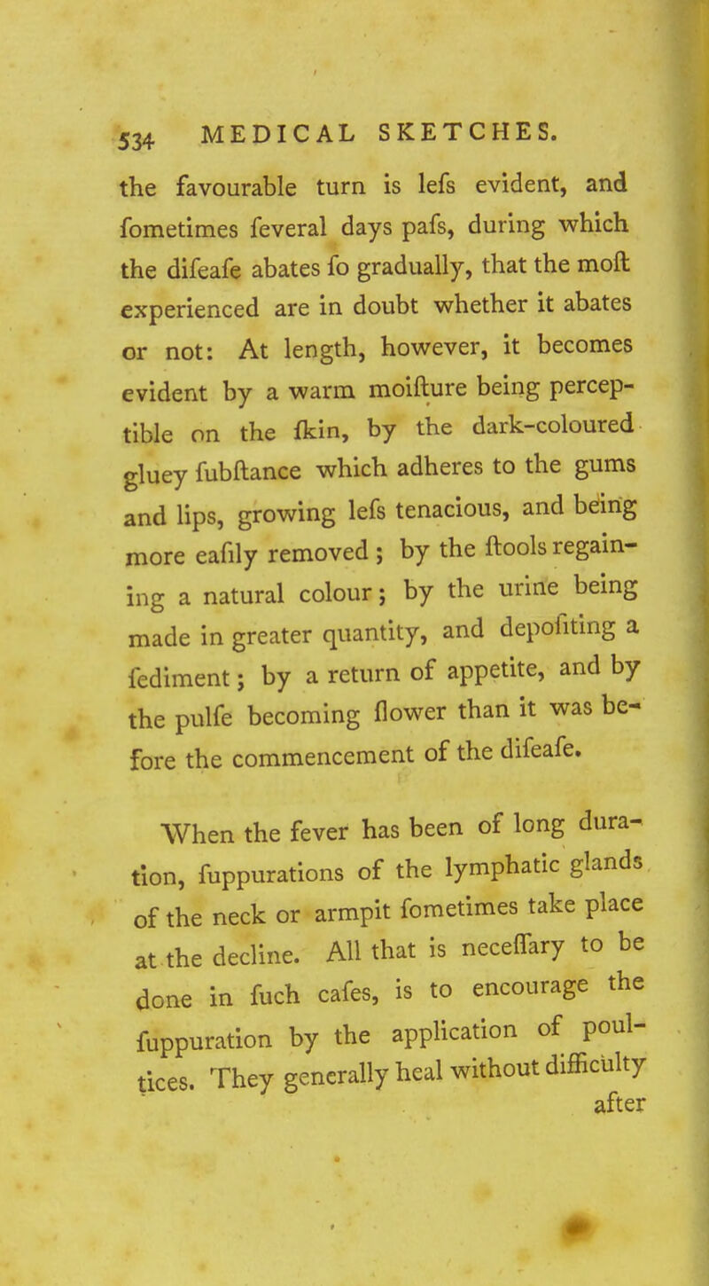 the favourable turn is lefs evident, and fometimes feveral days pafs, during which the difeafe abates fo gradually, that the moft experienced are in doubt whether it abates or not: At length, however, it becomes evident by a warm moifture being percep- tible on the fkin, by the dark-coloured gluey fubftance which adheres to the gums and lips, growing lefs tenacious, and being more eafily removed ; by the ftools regain- ing a natural colour; by the uririe being made in greater quantity, and depofiting a fediment; by a return of appetite, and by the pulfe becoming flower than it was be- fore the commencement of the difeafe. When the fever has been of long dura- tion, fuppurations of the lymphatic glands of the neck or armpit fometimes take place at the decline. All that is necelfary to be done in fuch cafes, is to encourage the fuppuration by the application of poul- tices. They generally heal without difficulty after