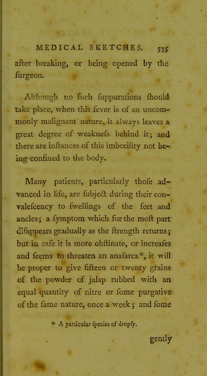 after breaking, or being opened by the furgeon. Altbough no fuch fuppurations fhould take place, when this fever is of an uncom- monly malignant nature, it always leaves a great degree of w^eaknefs behind it; and there are inftances of this imbecility not be* ing confined to the body. Many patients,, particularly thofe ad- vanced in life, are fubjed: during their con- valefcency to fwellings of the feet and ancles; a fymptom which for the moft part dlfappears gradually as the ftrength returns; but in cafe it is more obftinate, or increafes and feems to threaten an anafarca*, it will be proper to give fifteen or twenty grains of the powder of jalap rubbed with an equal quantity of nitre or fome purgative of the fame nature, once a' week 5 and fome X * A particular fpecles of dropfy, gently