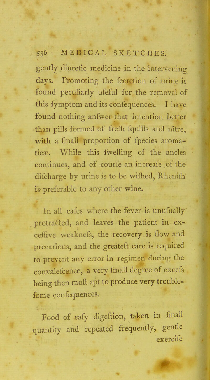 gently diuretic medicine in the intervening days. Promoting the fecretion of urine is found peculiarly ufeful for the removal of this fymptom and its confequences. I have found nothing anfvver that intention better than pills formed of frefh fqnills and nitre, with a fmall proportion of fpecies aroma- ticEE. While this fwelling of the ancles continues, and of courfe an increafe of the difcharge by urine is to be wifhed, Rhenifh is' preferable to any other wine. In all cafes where the fever is unufually prctra£led, and leaves the patient in ex- ceflive weaknefs, the recovery is flow and precarious, and the greateft care is required to prevent any error in regimen during the convalefcence, a very fmall degree of excefs being then moft apt to produce very trouble- fome confequences. Food of eafy digeftlon, taken in fmall quantity and repeated frequently, gentle exercife