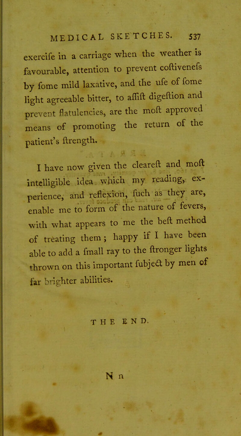 exercife in a carriage when the weather is favourable, attention to prevent coftivenefs by fome mild laxative, and the ufe of fome light agreeable bitter, to affift digeftion and prevcDt flatulencies, are the moft approved means of promoting the return of the patient's ftrength. I have now given the cleareft and^ moft intelligible idea which my reading, ex- perience, and reflexion, fuch as they are, enable me to form of the nature of fevers, with what appears to me the heft method of treating them; happy if I have been able to add a fmall ray to the ftronger lights thrown on this important fubjed by men of far brighter abilities. THE END. N n