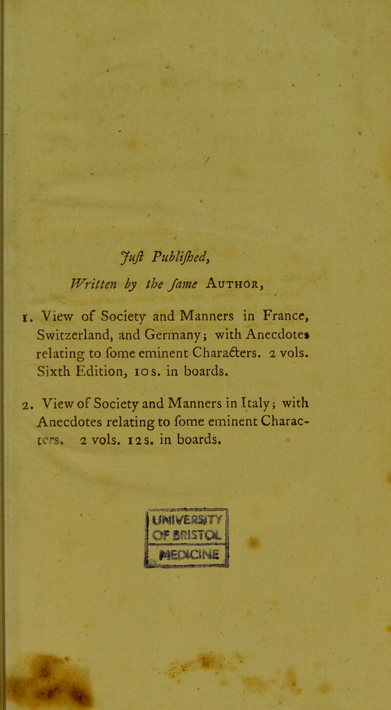 / Jufi Publijhedy Written by the fame Author, View of Society and Manners in France, Switzerland, andGernnanyj with Anecdote* relating to fome eminent Charafters. i vols. Sixth Edition, los. in boards. View of Society and Manners in Italy; with Anecdotes relating to fome eminent Charac- ters. 2 vols. 12 5. in boards. UNIVERSITY OF BRISTOL MEOIQNE