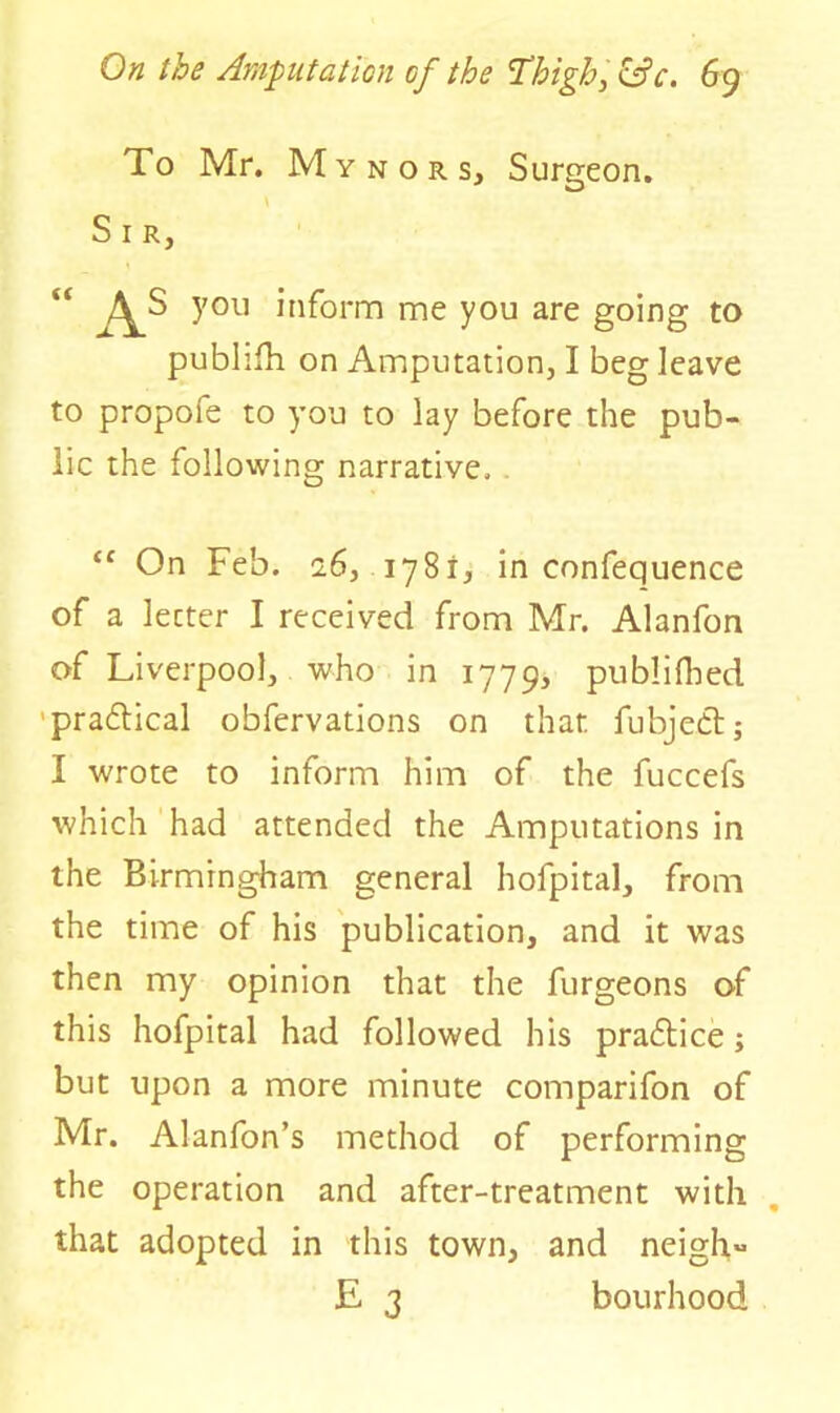 To Mr. M y n o r Sj Surgeon. S 1 R, “ As you inform me you are going to publifh on Amputation, I beg leave to propofe to you to lay before the pub- lic the following narrative, “ On Feb. 16, 1781, in confequence of a letter I received from Mr. Alanfon of Liverpool, who in 1779, publifhed practical obfervations on that fubjebtj I wrote to inform him of the fuccefs which had attended the Amputations in the Birmingham general hofpital, from the time of his publication, and it was then my opinion that the furgeons of this hofpital had followed his practice; but upon a more minute comparifon of Mr. Alanfon’s method of performing the operation and after-treatment with that adopted in this town, and neigh E 3 bourhood