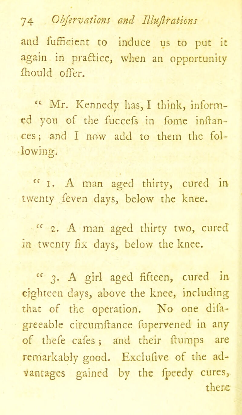 and fufficient to induce us to put it again in pradtice, when an opportunity fhould offer. tc Mr. Kennedy lias, I think, inform- ed you of the fuccefs in fome inftan- ces; and I now add to them the fol- lowing. Cf i. A man aged thirty, cured in twenty feven days, below the knee. cc i. A man aged thirty two, cured in twenty fix days, below the knee. tf 3. A girl aged fifteen, cured in eighteen days, above the knee, including that of the operation. No one difa- greeable circumftance fupervened in any of thefe cafes ; and their flumps are remarkably good. Exclufive of the ad- vantages gained by the fpcedy cures, there