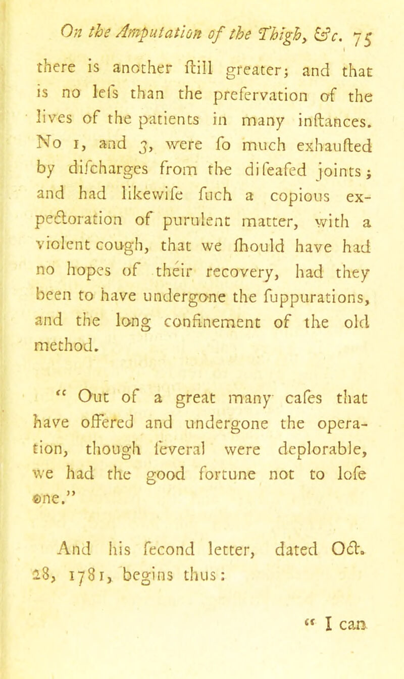 there is another ftill greater; and that is no lei's than the prefervation of the lives of the patients in many inftances. No 1, and 3, were fo much exhaufted by difcharges from the difeafed joints; and had likevvife fuch a copious ex- pefloration of purulent matter, with a violent cough, that we fhould have had no hopes of their recovery, had they been to have undergone the fuppurations, and the long confinement of the old method. <c Out of a great many cafes that have offered and undergone the opera- tion, though leveral were deplorable, we had the good fortune not to lofe one.” And his fecond letter, dated 06h 28, 178r, begins thus: tf I can