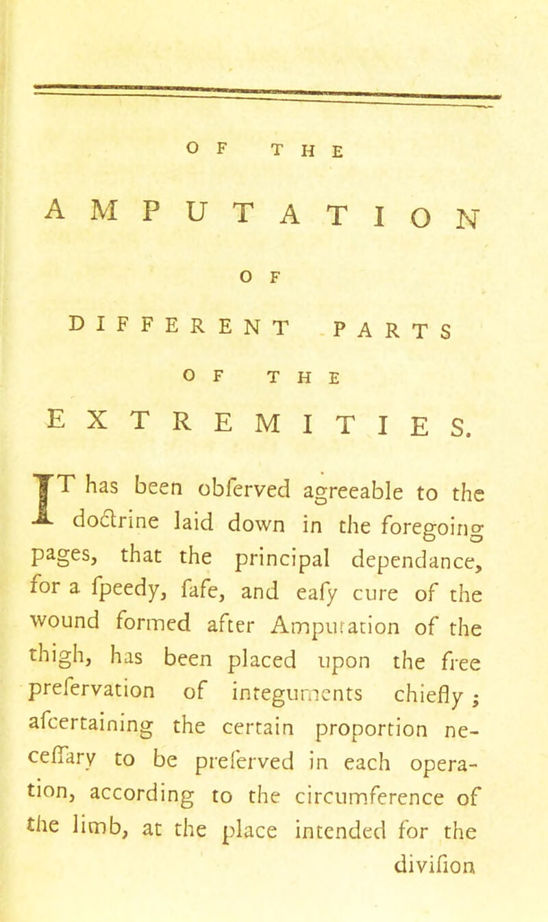 AMPUTATION O F DIFFERENT PARTS OF THE extremities. TT has been obferved agreeable to the doctrine laid down in the foregoing pages, that the principal dependance, for a fpeedy, fafe, and eafy cure of the wound formed after Amputation of the thigh, has been placed upon the free prefervation of integuments chiefly ; afcertaining the certain proportion ne- ceflary to be preferved in each opera- tion, according to the circumference of the limb, at the place intended for the divifion