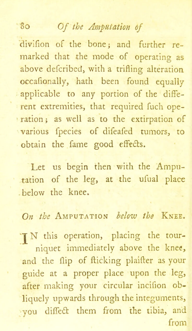 divifion of the bone; and further re- marked that the mode of operating as above defcribed, with a trifling alteration oecafionally, hath been found equally applicable to any portion of the diffe- rent extremities, that required fuch ope- ration ; as well as to the extirpation of various fpecies of difeafed tumors, to obtain the fame good effects. Let us begin then with the Ampu- tation of the leg, at the ufual place below the knee. On the Amputation below the Knee. *J N this operation, placing the tour- niquet immediately above the knee, and the flip of flicking plaifter as your guide at a proper place upon the leg, after making your circular incifion ob- liquely upwards through the integuments, you diflfedt them from the tibia, and from