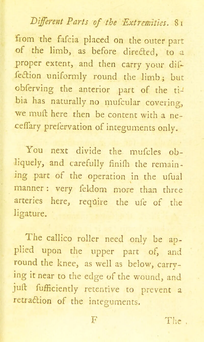 from the fafcia placed on the outer part of the limb, as before dire&ed, to a proper extent, and then carry your dif- feftion uniformly round the limb,; but obferving the anterior part of the tiJ bia has naturally no mufcular covering., we muft here then be content with a ne- ceflary prelervation of integuments only. You next divide the mufcles ob- liquely, and carefully finifh the remain- ing part of the operation in the ufual manner : very feldom more than three arteries here, require the ufe of the ligature. The callico roller need only be ap- plied upon the upper part of, and round the knee, as well as below, carry- ing it near to the edge of the wound, and juft fufficiently retentive to prevent a retradlion of the integuments. F The ,