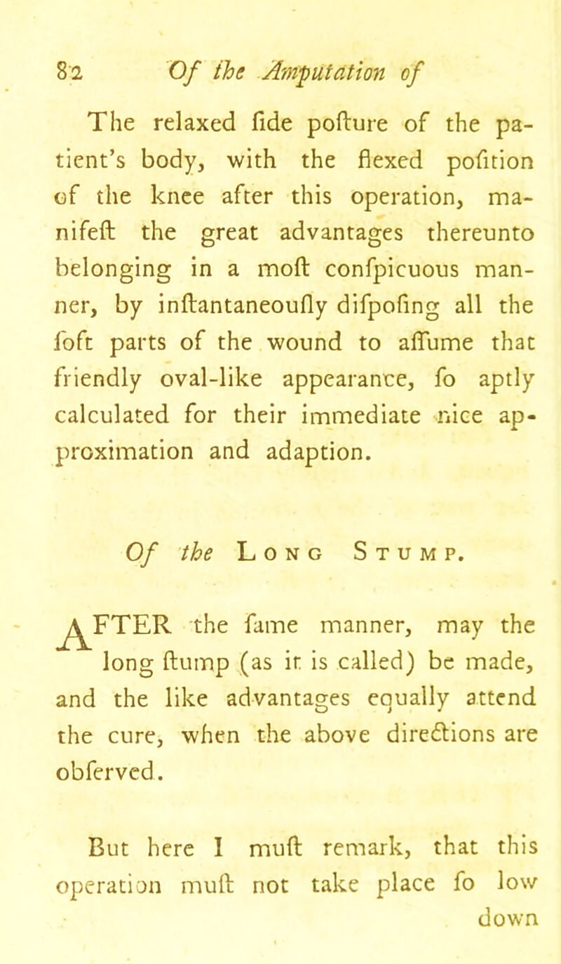 The relaxed fide pofture of the pa- tient’s body, with the flexed pofition of the knee after this operation, ma- nifeft the great advantages thereunto belonging in a moft confpicuous man- ner, by inftantaneoufly difpoflng all the foft parts of the wound to alfume that friendly oval-like appearanee, fo aptly calculated for their immediate nice ap- proximation and adaption. Of the Long Stump. long flump (as it is called) be made, and the like advantages equally attend the cure, when the above dire&ions are obferved. But here I mud remark, that this operation muft not take place fo low down the fame manner, may the