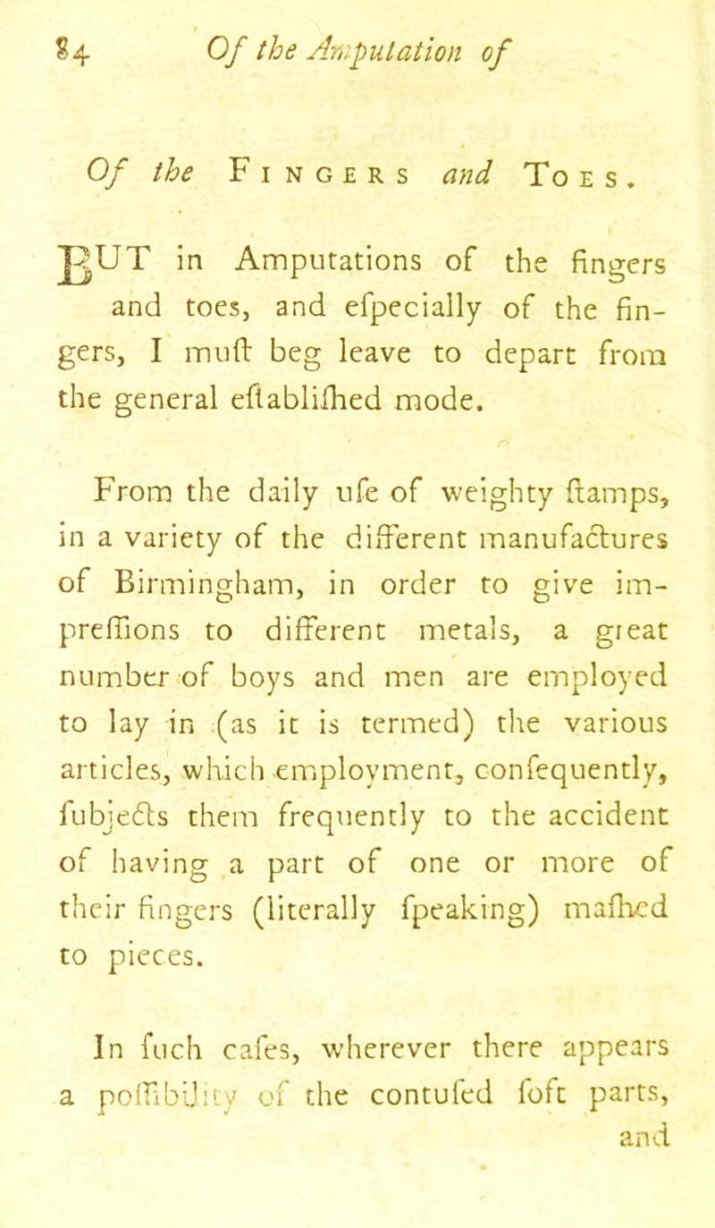 Of the Fingers and Toes. J<UT in Amputations of the fingers and toes, and efpecially of the fin- gers, I muff beg leave to depart from the general eftablifhed mode. From the daily ufe of weighty ftamps, in a variety of the different manufactures of Birmingham, in order to give im- preffions to different metals, a great number of boys and men are employed to lay in (as it is termed) the various articles, which employment, confequently, fubjedts them frequently to the accident of having a part of one or more of their fingers (literally fpeaking) mafhcd to pieces. In fuch cafes, w’herever there appears a poffibdity of the contuled loft parts, and