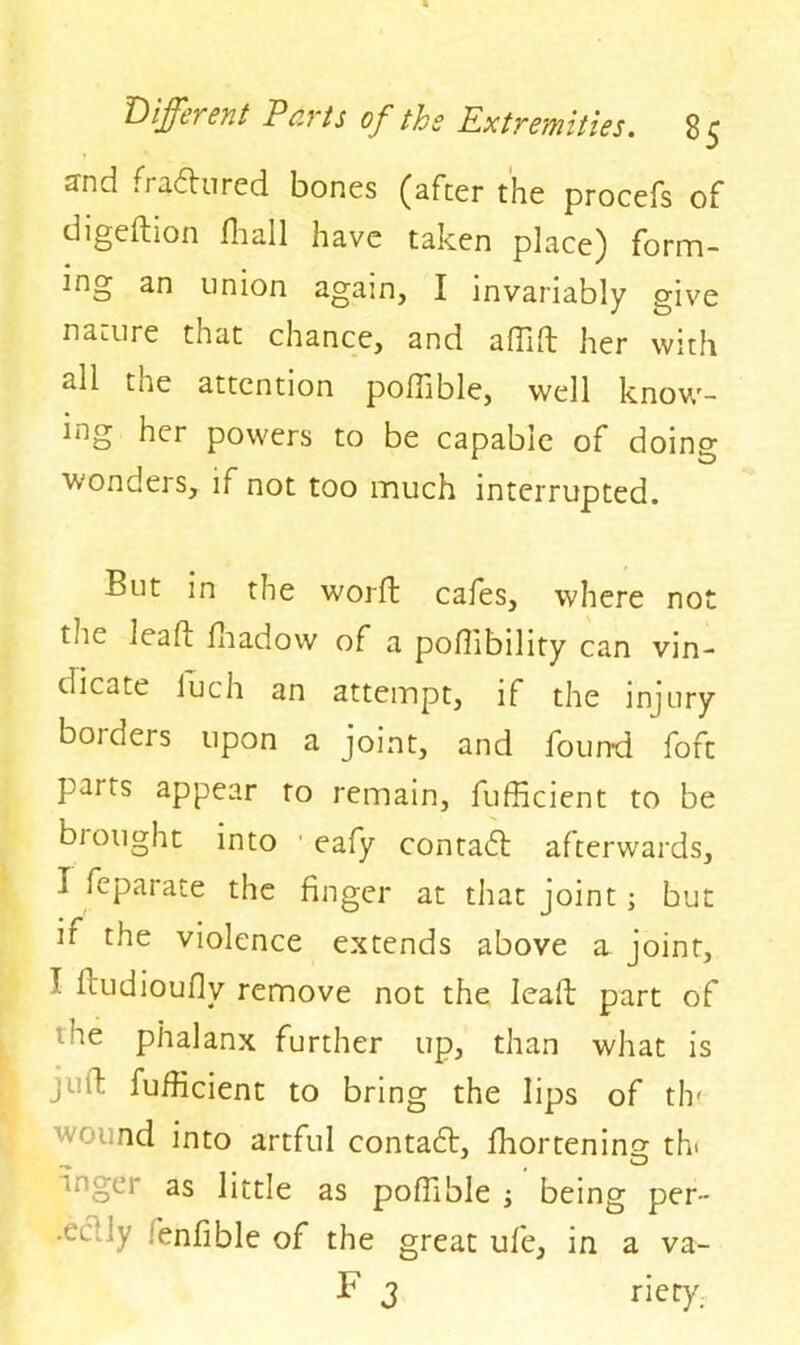 and fradured bones (after the procefs of digedion Hi all have taken place) form- ing an union again, I invariably give nature that chance, and affid her with all the attention poffible, well know- ing her powers to be capable of doing wonders, if not too much interrupted. But in the worft cafes, where not the lead fhadow of a poffibility can vin- dicate iuch an attempt, if the injury borders upon a joint, and found foft parts appear to remain, fufficient to be brought into eafy con tad afterwards, I feparate the finger at that joint ; but it the violence extends above a joint, T Itudioufly remove not the lead part of ne phalanx further up, than what is ji d fufficient to bring the lips of th? ‘vt nd into artful contad, ffiortening th* wger as little as poffible ; being per- •ei - fenfible of the great ufe, in a va- F 3 nery.