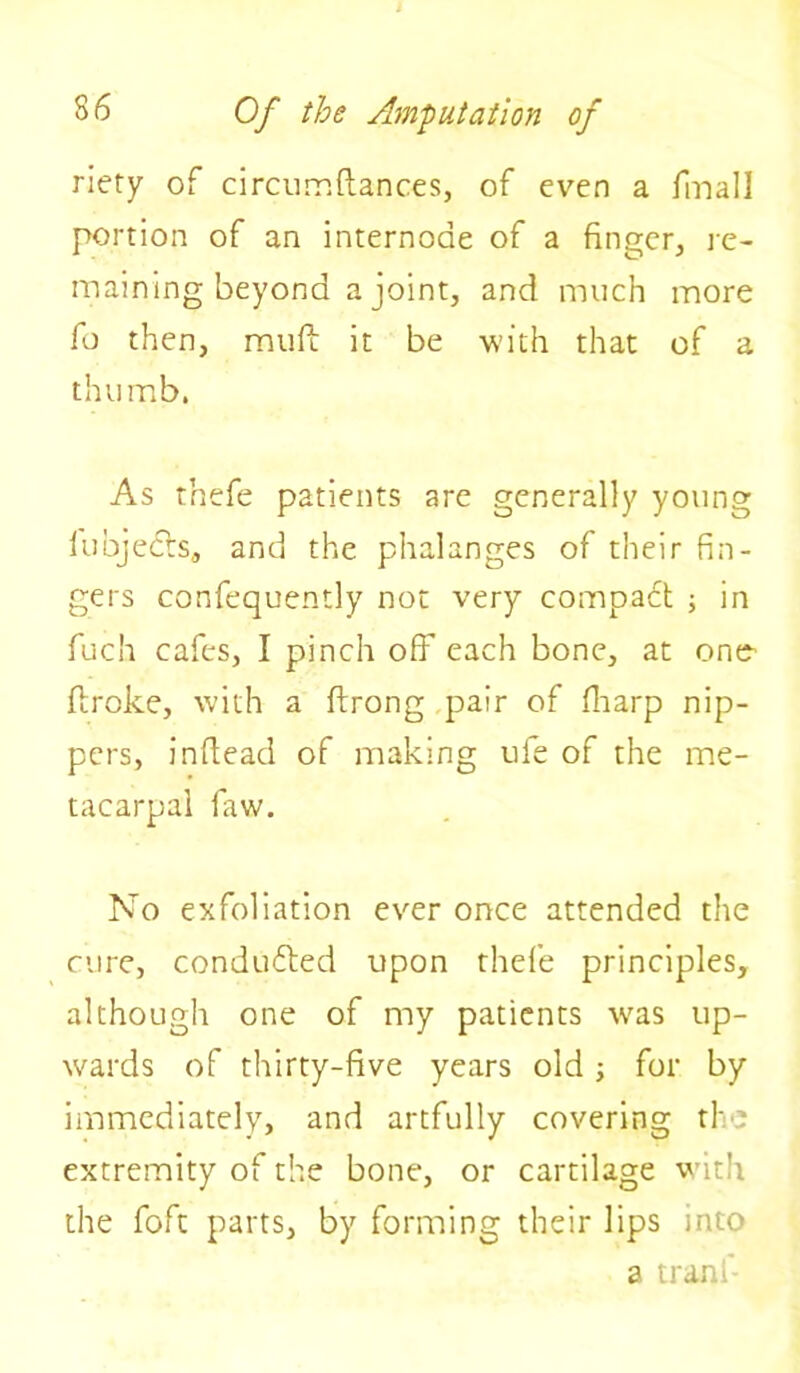 riety of circumftances, of even a final! portion of an internode of a finger, re- maining beyond a joint, and much more fo then, mull it be with that of a thumb. As thefe patients are generally young lubjecfs, and the phalanges of their fin- gers confequently not very compadt ; in fuch cafes, I pinch off each bone, at one- ftroke, with a ftrong pair of fharp nip- pers, inftead of making ufe of the me- tacarpal faw. No exfoliation ever once attended the cure, conduced upon thefe principles, although one of my patients w^as up- wards of thirty-five years old ; for by immediately, and artfully covering the extremity of the bone, or cartilage with the foft parts, by forming their lips into a tranf-