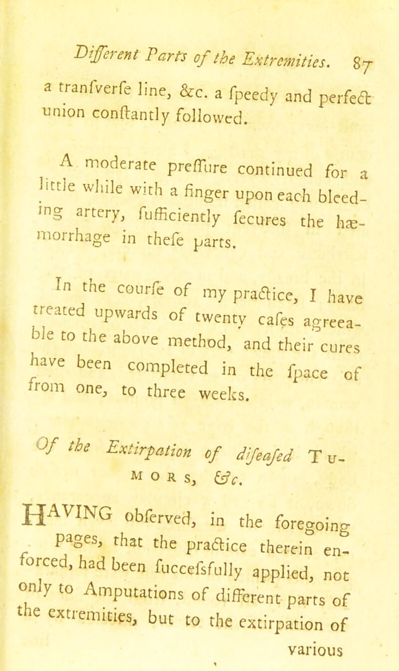 a tranfverfe line, &c. a fpeedy and perfedt union conflantly followed. A moderate preffure continued for a litne wIuIe wirh a finger upon each bleed- ing artery, fufficiently fecures the he- morrhage in thefe parts. In tne courre of my practice, I have treated upwards of twenty cafes agreea- ble to the above method, and their cures have been completed in the fpace of mom one, to three weeks. °f tie Extirpation of difeafed T u- M O R s, (tfc. HAVING Obfervcd, in the foregoing . pageSj that t,le practice therein en- forced, had been fuccefsfully applied, not only to Amputations of different parts of 'le cxtlem'ties, but to the extirpation of various