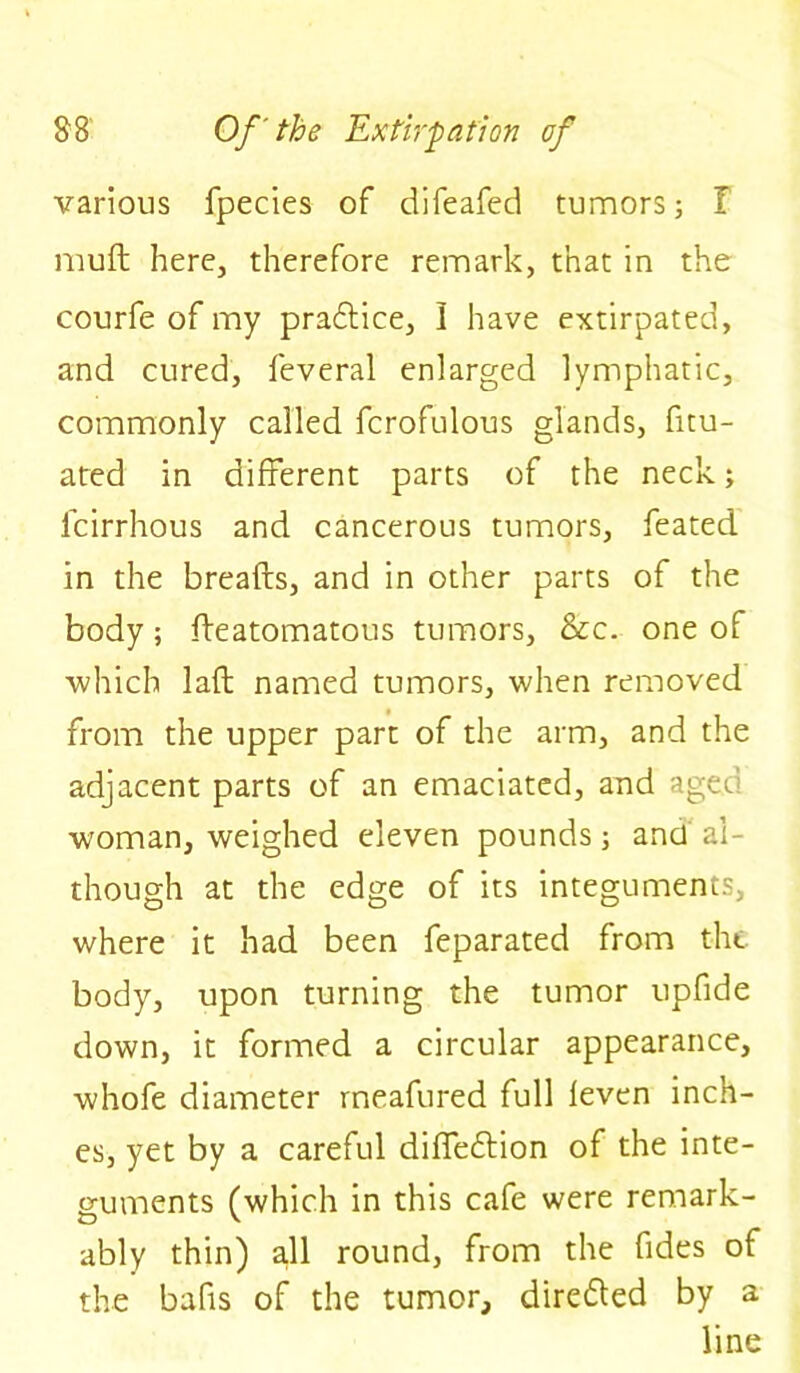 various fpecies of difeafed tumors ; I muft here, therefore remark, that in the courfe of my practice, I have extirpated, and cured, feveral enlarged lymphatic, commonly called fcrofulous glands, fitu- ated in different parts of the neck; feirrhous and cancerous tumors, feated in the breads, and in other parts of the body; fteatomatous tumors, &c. one of which lafl named tumors, when removed from the upper part of the arm, and the adjacent parts of an emaciated, and agec woman, weighed eleven pounds; and al- though at the edge of its integuments, where it had been feparated from the body, upon turning the tumor upfide down, it formed a circular appearance, whofe diameter rneafured full leven inch- es, yet by a careful diffedtion of the inte- guments (which in this cafe were remark- ably thin) all round, from the fides of the bafts of the tumor, diredted by a line