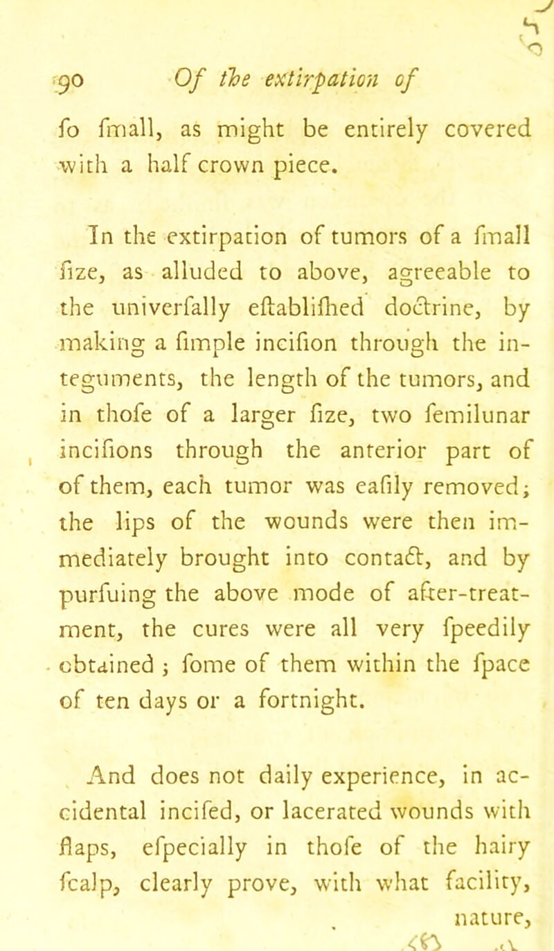 fo fmall, as might be entirely covered with a half crown piece. In the extirpation of tumors of a fmall fize, as alluded to above, agreeable to the univerfally eftablifhed doctrine, by making a fimple incifion through the in- teguments, the length of the tumors, and in thofe of a larger fize, two femilunar incifions through the anterior part of of them, each tumor was eafily removed; the lips of the wounds were then im- mediately brought into contact, and by purfuing the above mode of after-treat- ment, the cures were all very fpeedily obtained ; fome of them within the fpace of ten days or a fortnight. And does not daily experience, in ac- cidental incifed, or lacerated wounds with flaps, efpecially in thofe of the hairy fcalp, clearly prove, with what facility, nature, .1 v