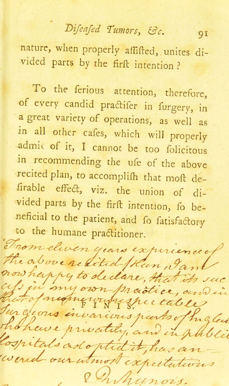 nature, when properly affifted, unites di- vided parts by the firft intention ? To the ferious attention, therefore, of every candid pradtifer in furgery, in a great variety of operations, as well as in all other cafes, which will properly admit of it, I cannot be too folicitous in recommending the ufe of the above recited plan, to accomplilh that mod de- lirable effedt, viz. the union of di- vided parts by the fir ft intention, fo be- neficial to the patient, and fo fatisfadlory to the humane practitioner. ^ drr „ 9-^ /> ^ / t (t) - — * • ’ ' ‘n ' . r 1 « r s% d o * c cn^<t C'YfL cj f/'AfS-iiy,...',^ _