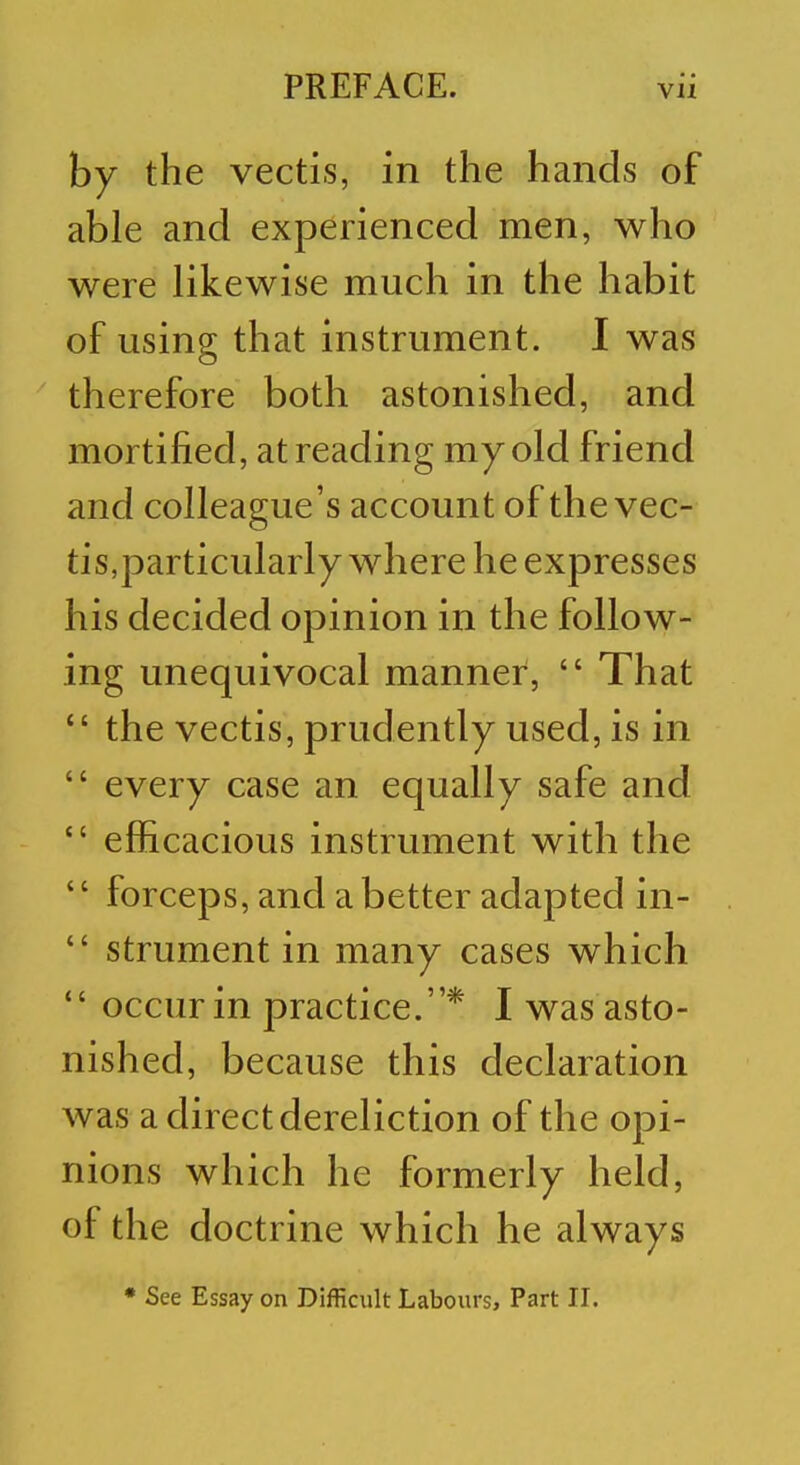 by the vectis, in the hands of able and experienced men, who were likewise much in the habit of using that instrument. I was therefore both astonished, and mortified, at reading my old friend and colleague's account of the vec- tis,particularly where he expresses his decided opinion in the follow- ing unequivocal manner,  That  the vectis, prudently used, is in  every case an equally safe and  efficacious instrument with the '' forceps, and a better adapted in-  strument in many cases which  occur in practice.* I was asto- nished, because this declaration was a direct dereliction of the opi- nions which he formerly held, of the doctrine which he always * See Essay on Difficult Labours, Part II.