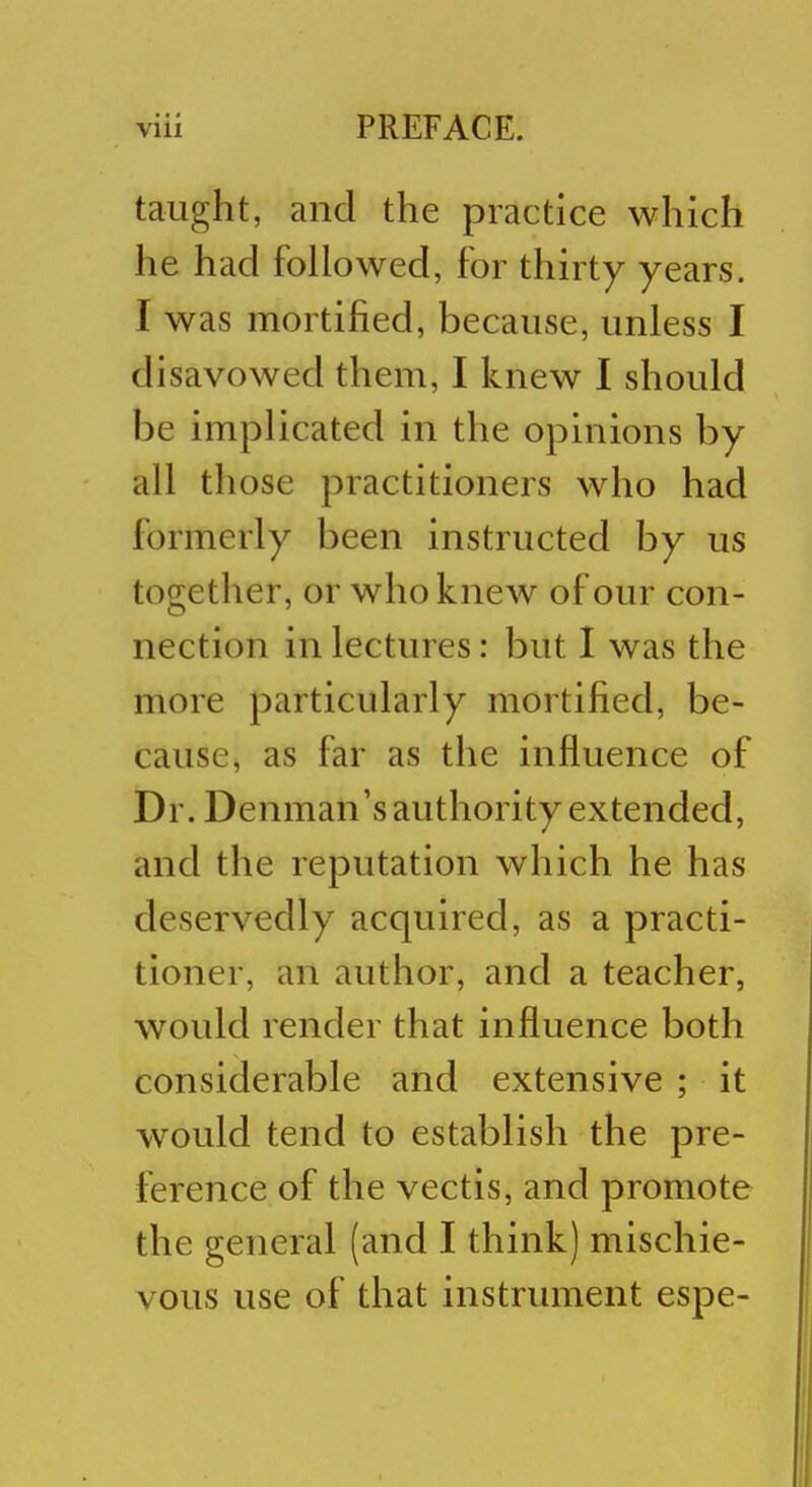 taught, and the practice which he had followed, for thirty years. I was mortified, because, unless I disavowed them, I knew I should be implicated in the opinions by all those practitioners who had formerly been instructed by us together, or who knew of our con- nection in lectures: but I was the more particularly mortified, be- cause, as far as the influence of Dr. Denman's authority extended, and the reputation which he has deservedly acquired, as a practi- tioner, an author, and a teacher, would render that influence both considerable and extensive ; it would tend to establish the pre- ference of the vectis, and promote the general (and I think) mischie- vous use of that instrument espe-