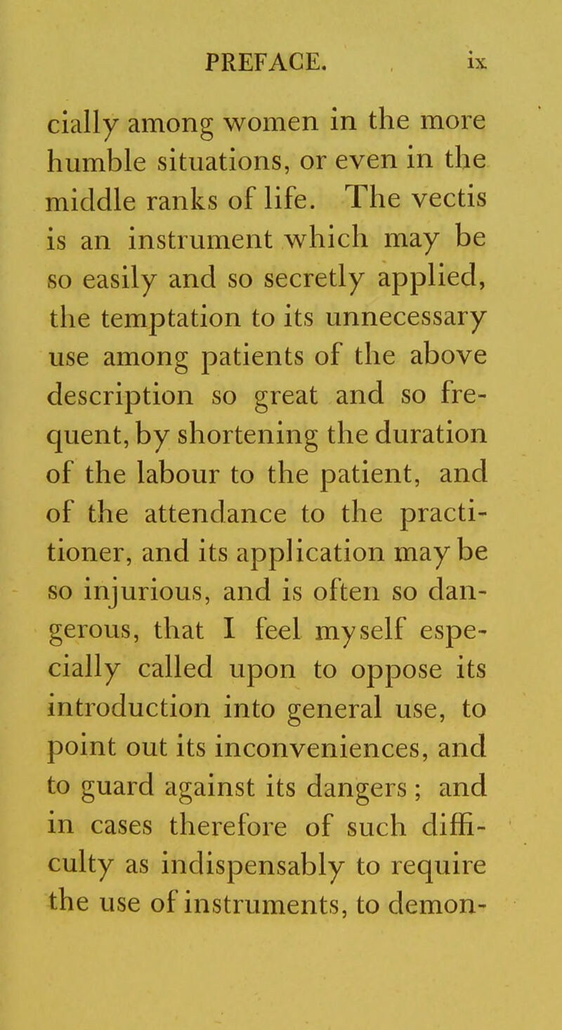 cially among women in the more humble situations, or even in the middle ranks of life. The vectis is an instrument which may be so easily and so secretly applied, the temptation to its unnecessary use among patients of the above description so great and so fre- quent, by shortening the duration of the labour to the patient, and of the attendance to the practi- tioner, and its application maybe so injurious, and is often so dan- gerous, that I feel myself espe- cially called upon to oppose its introduction into general use, to point out its inconveniences, and to guard against its dangers ; and in cases therefore of such diffi- culty as indispensably to require the use of instruments, to demon-