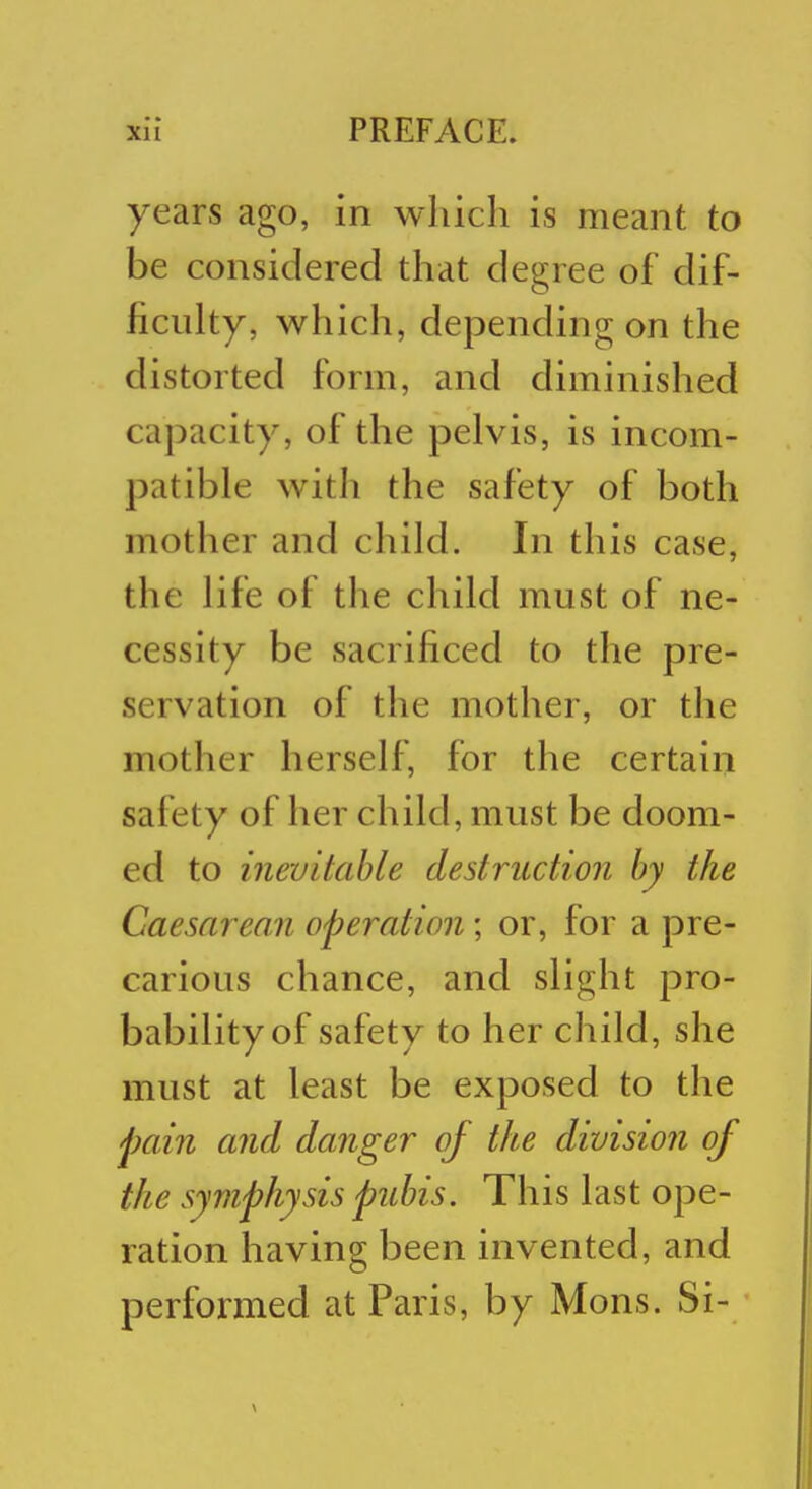 years ago, in which is meant to be considered that degree of dif- ficulty, which, depending on the distorted form, and diminished capacity, of the pelvis, is incom- patible with the safety of both mother and child. In this case, the life of the child must of ne- cessity be sacrificed to the pre- servation of the mother, or the mother herself, for the certain safety of her child, must be doom- ed to inevitable destruction by the Caesarean operation; or, for a pre- carious chance, and slight pro- bability of safety to her child, she must at least be exposed to the pain and danger of the division of the symphysis pubis. This last ope- ration having been invented, and performed at Paris, by Mons. Si-