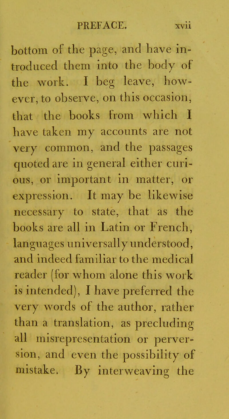 bottom of the page, and have in- troduced them into the body of the work. I beg leave, how- ever, to observe, on this occasion, that the books from which I have taken my accounts are not very common, and the passages quoted are in general either curi- ous, or important in matter, or expression. It may be likewise necessary to state, that as the books are all in Latin or French, languages universally understood, and indeed familiar to the medical reader (for whom alone this work is intended), I have preferred the very words of the author, rather than a translation, as precluding all misrepresentation or perver- sion, and even the possibility of mistake. By interweaving the