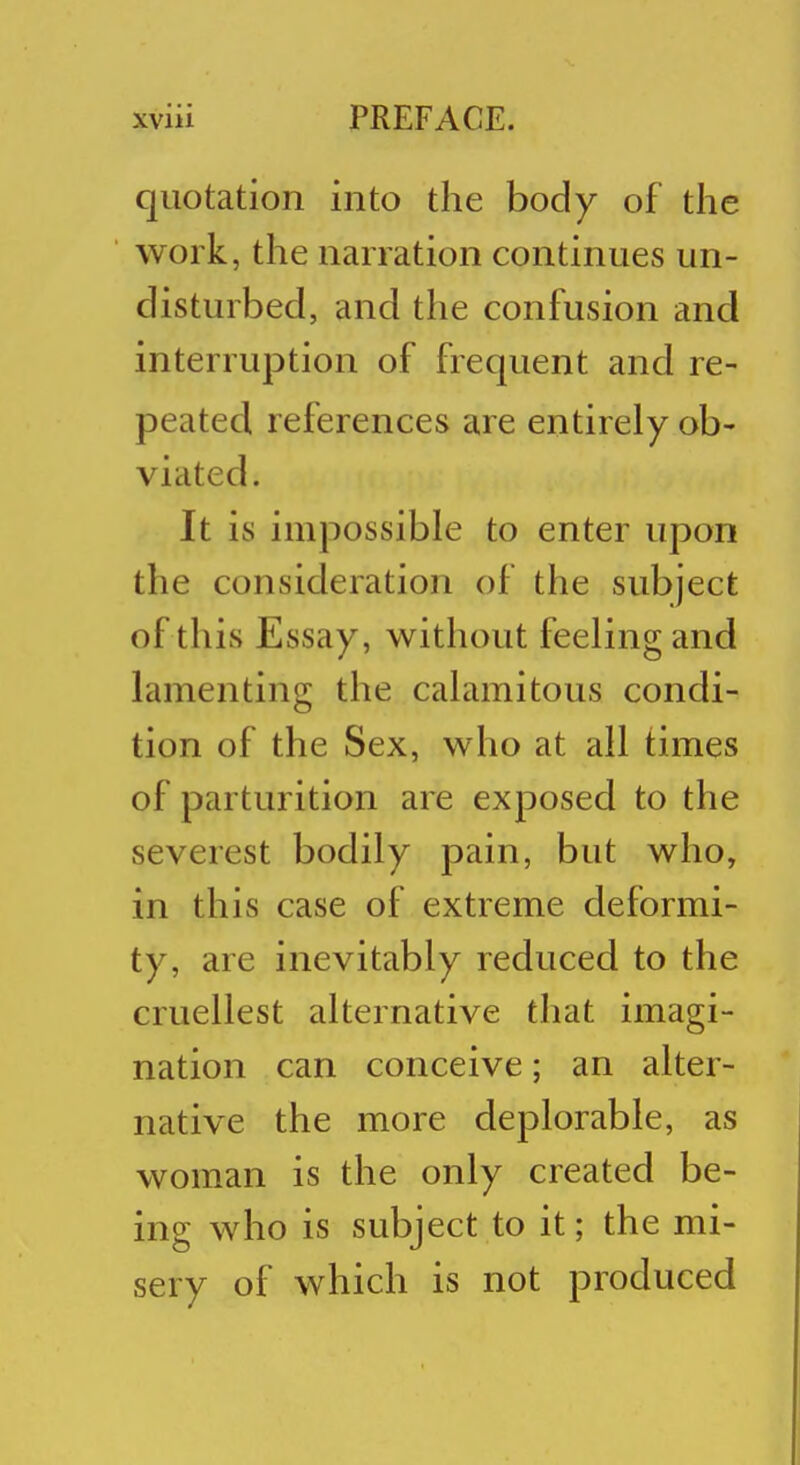 quotation into the body of the work, the narration continues un- disturbed, and the confusion and interruption of frequent and re- peated references are entirely ob- viated. It is impossible to enter upon the consideration of the subject of this Essay, without feeling and lamenting the calamitous condi- tion of the Sex, who at all times of parturition are exposed to the severest bodily pain, but who, in this case of extreme deformi- ty, are inevitably reduced to the cruellest alternative that imagi- nation can conceive; an alter- native the more deplorable, as woman is the only created be- ing who is subject to it; the mi- sery of which is not produced