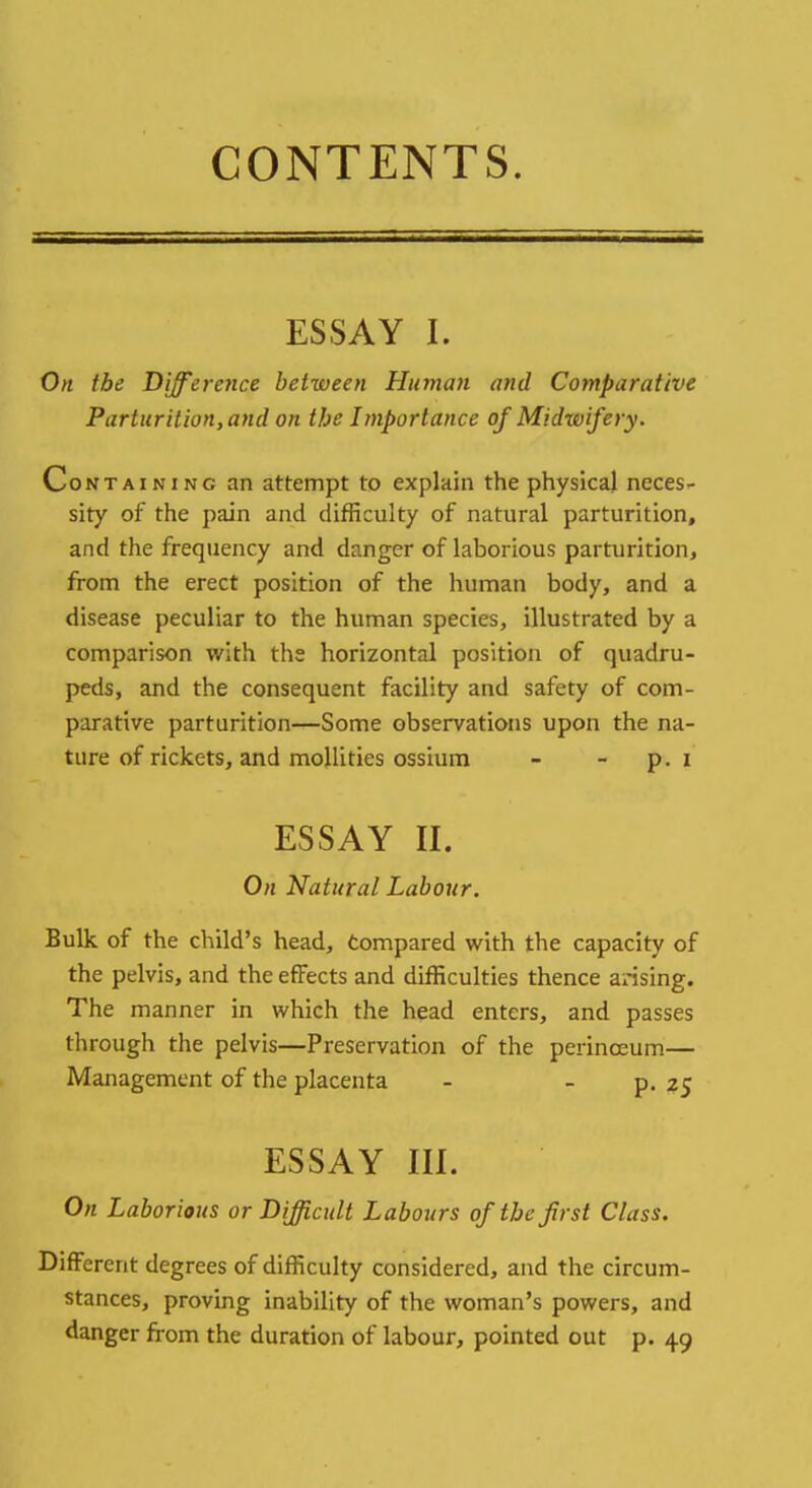 CONTENTS. ESSAY I. On the Difference between Human and Comparative Parturition,and on the Importance of Midxvifery. Containing an attempt to explain the physical neces- sity of the pain and difficulty of natural parturition, and the frequency and danger of laborious parturition, from the erect position of the human body, and a disease peculiar to the human species, illustrated by a comparison with the horizontal position of quadru- peds, and the consequent facility and safety of com- parative parturition—Some observations upon the na- ture of rickets, and mollifies ossium - - p. i ESSAY II. On Natural Labour. Bulk of the child's head, compared with the capacity of the pelvis, and the effects and difficulties thence arising. The manner in which the head enters, and passes through the pelvis—Preservation of the perinceum— Management of the placenta - - p. 25 ESSAY III. On Laborious or Difficult Labours of the first Class. Different degrees of difficulty considered, and the circum- stances, proving inability of the woman's powers, and danger from the duration of labour, pointed out p. 49