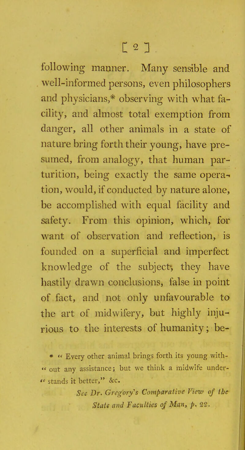 following manner. Many sensible and well-informed persons, even philosophers and physicians,* observing with what fa- cility, and almost total exemption from danger, all other animals in a state of nature bring forth their young, have pre- sumed, from analogy, that human par- turition, being exactly the same opera-' tion, would, if conducted by nature alone, be accomplished with equal facility and safety. From this opinion, which, for want of observation and reflection, is founded on a superficial and imperfect knowledge of the subject-, they have hastily drawn conclusions, false in point of fact, and not only unfavourable to the art of midwifery, but highly inju- rious to the interests of humanity; be- *  Every other animal brings forth its young with-  out any assistance; but we think a midwife under-  stands it better, &c. Sec Dr. Gregory's Comparative View of the State and Faculties of Man, p. 22.