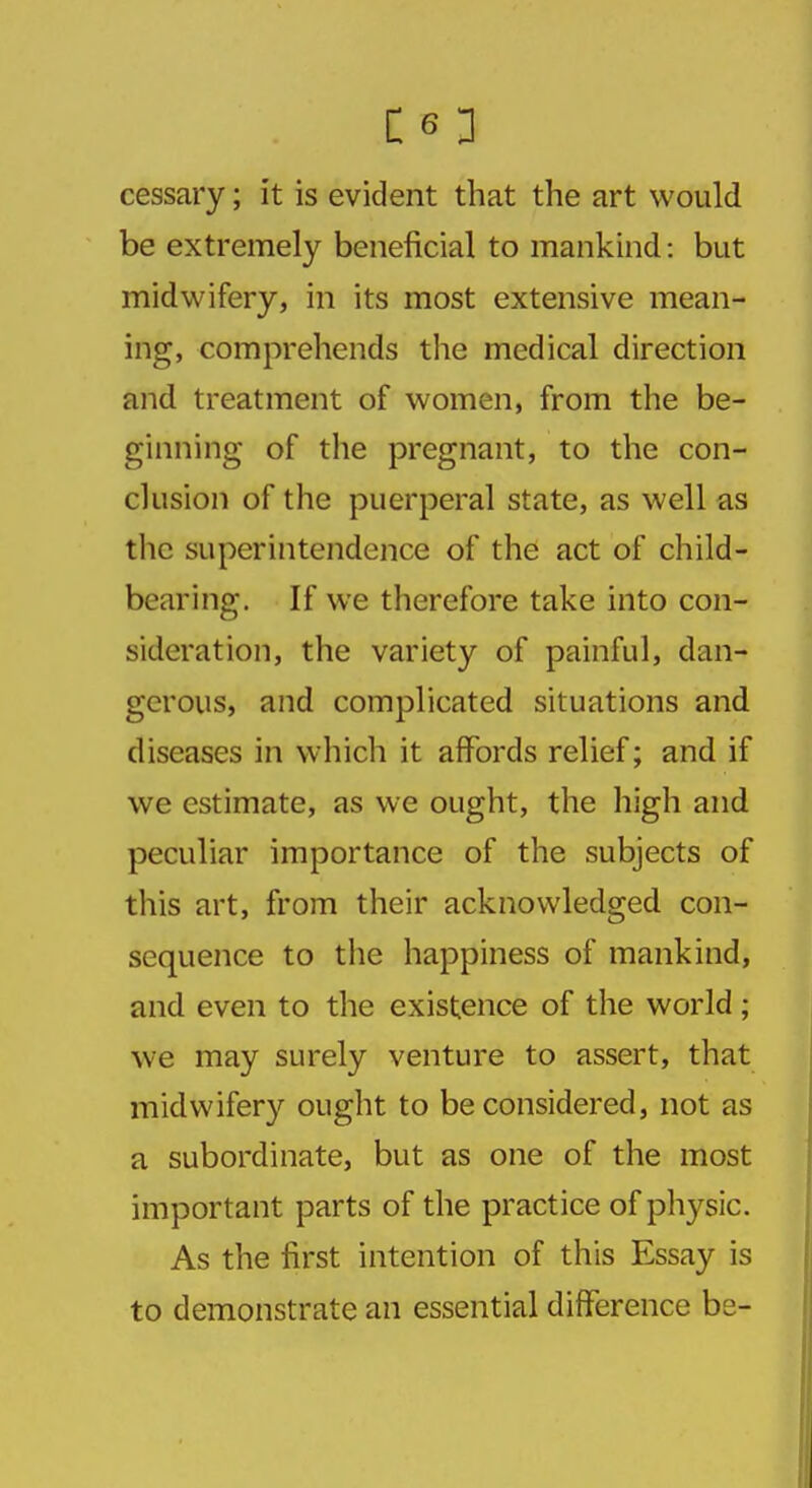 CO cessary; it is evident that the art would be extremely beneficial to mankind: but midwifery, in its most extensive mean- ing, comprehends the medical direction and treatment of women, from the be- ginning of the pregnant, to the con- clusion of the puerperal state, as well as the superintendence of the act of child- bearing. If we therefore take into con- sideration, the variety of painful, dan- gerous, and complicated situations and diseases in which it affords relief; and if we estimate, as we ought, the high and peculiar importance of the subjects of this art, from their acknowledged con- sequence to the happiness of mankind, and even to the existence of the world; we may surely venture to assert, that midwifery ought to be considered, not as a subordinate, but as one of the most important parts of the practice of physic. As the first intention of this Essay is to demonstrate an essential difference be-