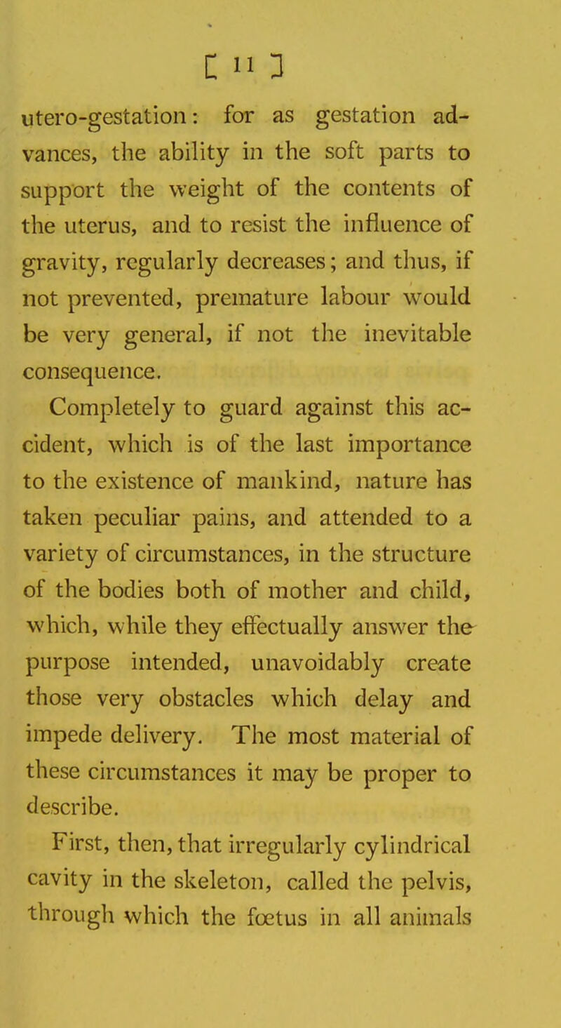 utero-gestation: for as gestation ad- vances, the ability in the soft parts to support the weight of the contents of the uterus, and to resist the influence of gravity, regularly decreases; and thus, if not prevented, premature labour would be very general, if not the inevitable consequence. Completely to guard against this ac- cident, which is of the last importance to the existence of mankind, nature has taken peculiar pains, and attended to a variety of circumstances, in the structure of the bodies both of mother and child, which, while they effectually answer the purpose intended, unavoidably create those very obstacles which delay and impede delivery. The most material of these circumstances it may be proper to describe. First, then, that irregularly cylindrical cavity in the skeleton, called the pelvis, through which the fcetus in all animals