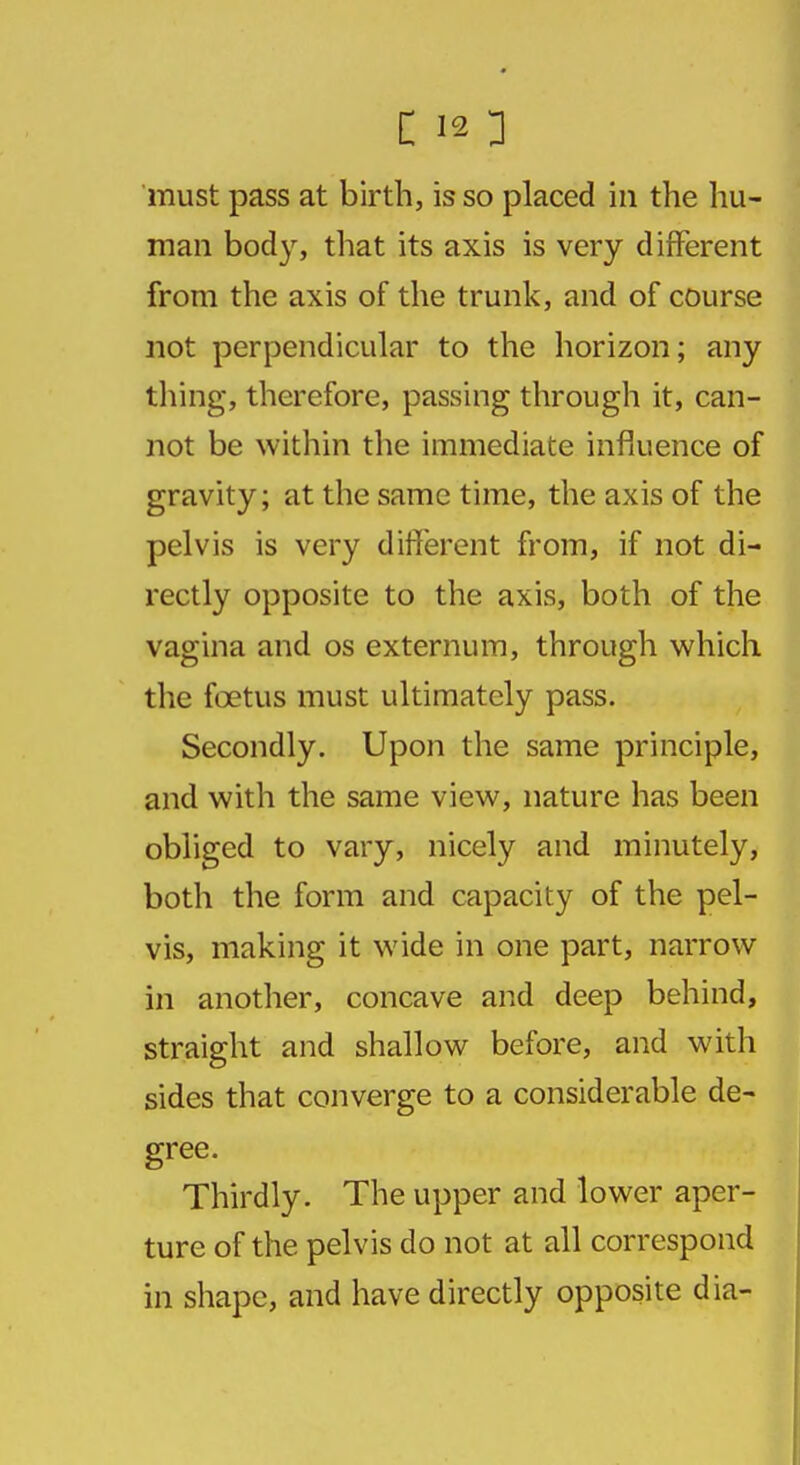 must pass at birth, is so placed in the hu- man body, that its axis is very different from the axis of the trunk, and of course not perpendicular to the horizon; any thing, therefore, passing through it, can- not be within the immediate influence of gravity; at the same time, the axis of the pelvis is very different from, if not di- rectly opposite to the axis, both of the vagina and os externum, through which the foetus must ultimately pass. Secondly. Upon the same principle, and with the same view, nature has been obliged to vary, nicely and minutely, both the form and capacity of the pel- vis, making it wide in one part, narrow in another, concave and deep behind, straight and shallow before, and with sides that converge to a considerable de- gree. Thirdly. The upper and lower aper- ture of the pelvis do not at all correspond in shape, and have directly opposite dia-