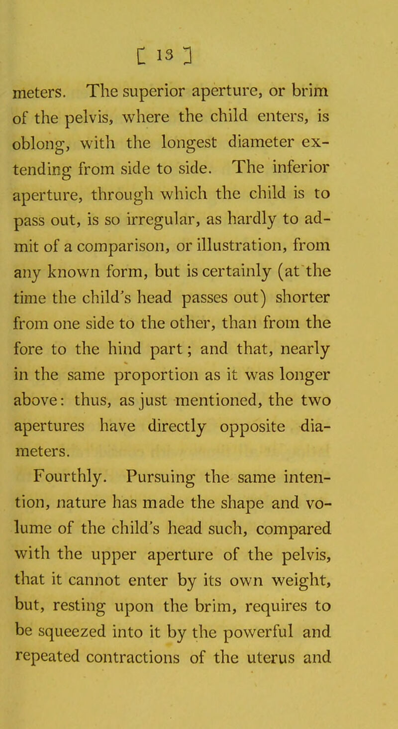 meters. The superior aperture, or brim of the pelvis, where the child enters, is oblong, with the longest diameter ex- tending; from side to side. The inferior aperture, through which the child is to pass out, is so irregular, as hardly to ad- mit of a comparison, or illustration, from any known form, but is certainly (at the time the child's head passes out) shorter from one side to the other, than from the fore to the hind part; and that, nearly in the same proportion as it was longer above: thus, as just mentioned, the two apertures have directly opposite dia- meters. Fourthly. Pursuing the same inten- tion, nature has made the shape and vo- lume of the child's head such, compared with the upper aperture of the pelvis, that it cannot enter by its own weight, but, resting upon the brim, requires to be squeezed into it by the powerful and repeated contractions of the uterus and