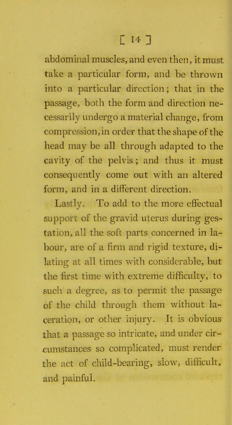 C 1*3 abdominal muscles, and even then, it must take a particular form, and be thrown into a particular direction; that in the passage, both the form and direction ne- cessarily undergo a material change, from compression, in order that the shape of the head may be all through adapted to the cavity of the pelvis; and thus it must consequently come out with an altered form, and in a different direction. Lastly. To add to the more effectual support of the gravid uterus during ges- tation, all the soft parts concerned in la- bour, are of a firm and rigid texture, di- lating at all times with considerable, but the first time with extreme difficulty, to such a degree, as to permit the passage of the child through them without la- ceration, or other injury. It is obvious that a passage so intricate, and under cir- cumstances so complicated, must render the act of child-bearing, slow, difficult, and painful.