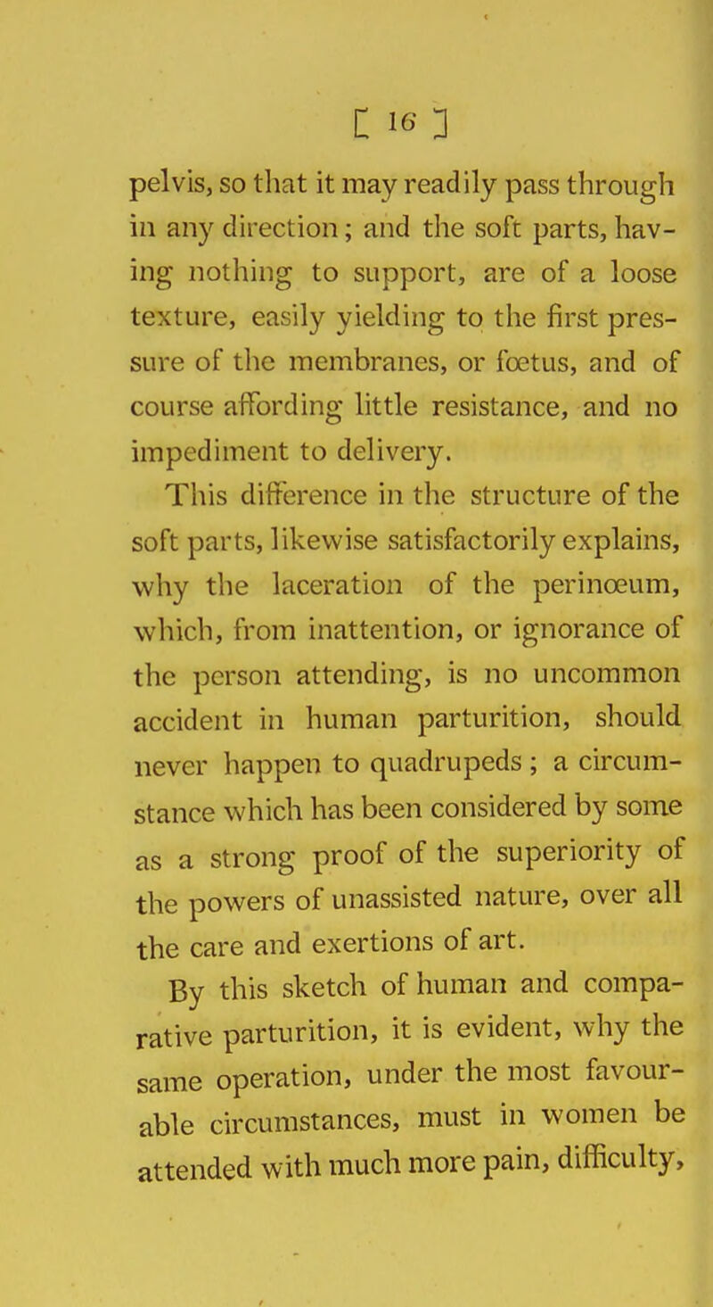 pelvis, so that it may readily pass through in any direction; and the soft parts, hav- ing nothing to support, are of a loose texture, easily yielding to the first pres- sure of the membranes, or foetus, and of course affording little resistance, and no impediment to delivery. This difference in the structure of the soft parts, likewise satisfactorily explains, why the laceration of the perinceum, which, from inattention, or ignorance of the person attending, is no uncommon accident in human parturition, should never happen to quadrupeds ; a circum- stance which has been considered by some as a strong proof of the superiority of the powers of unassisted nature, over all the care and exertions of art. By this sketch of human and compa- rative parturition, it is evident, why the same operation, under the most favour- able circumstances, must in women be attended with much more pain, difficulty,