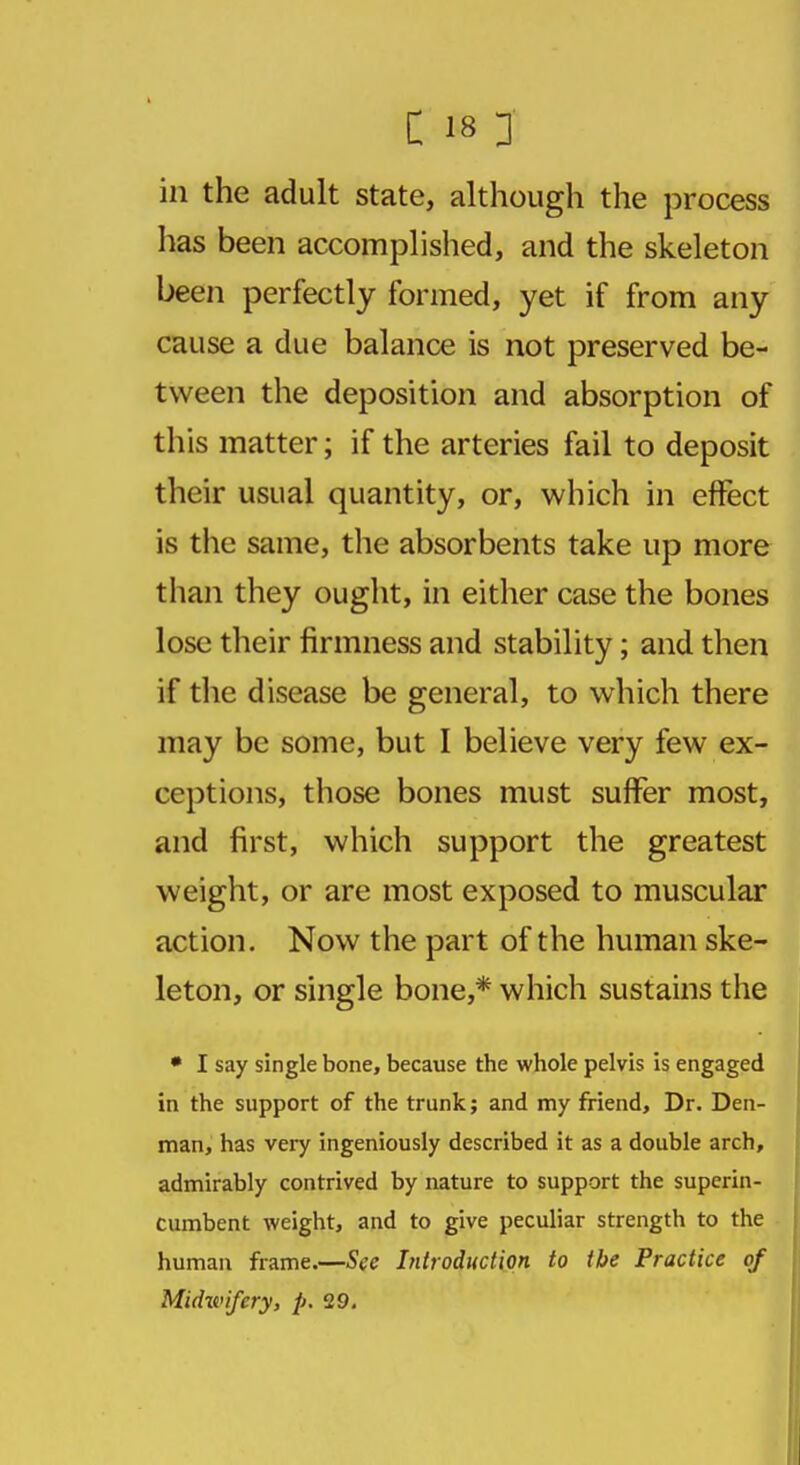 in the adult state, although the process has been accomplished, and the skeleton been perfectly formed, yet if from any cause a due balance is not preserved be- tween the deposition and absorption of this matter; if the arteries fail to deposit their usual quantity, or, which in effect is the same, the absorbents take up more than they ought, in either case the bones lose their firmness and stability; and then if the disease be general, to which there may be some, but I believe very few ex- ceptions, those bones must suffer most, and first, which support the greatest weight, or are most exposed to muscular action. Now the part of the human ske- leton, or single bone,* which sustains the • I say single bone, because the whole pelvis is engaged in the support of the trunk; and my friend, Dr. Den- man, has very ingeniously described it as a double arch, admirably contrived by nature to support the superin- cumbent weight, and to give peculiar strength to the human frame.—See Introduction to the Practice of Midwifery, p. 29.