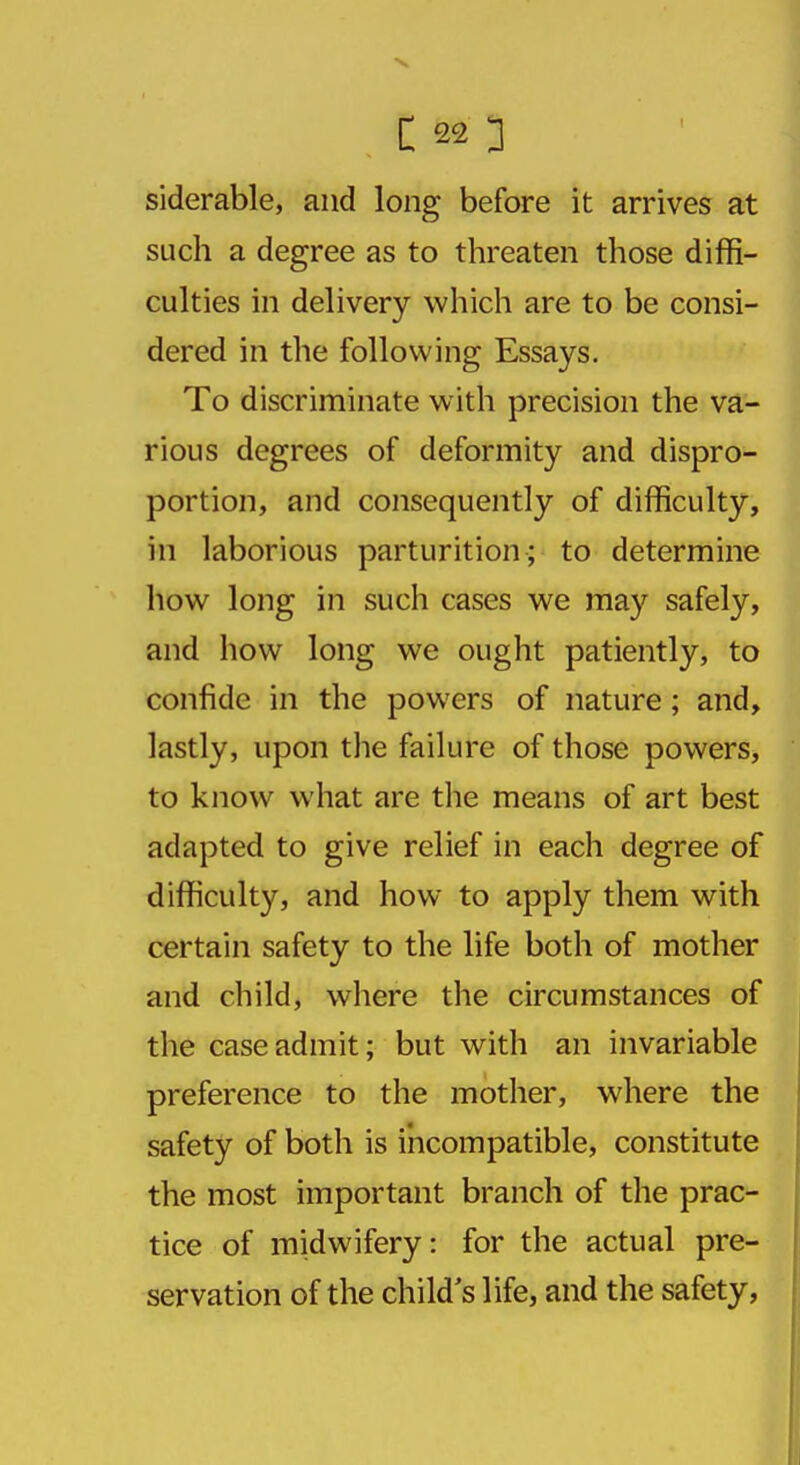 siderable, and long before it arrives at such a degree as to threaten those diffi- culties in delivery which are to be consi- dered in the following Essays. To discriminate with precision the va- rious degrees of deformity and dispro- portion, and consequently of difficulty, in laborious parturition; to determine how long in such cases we may safely, and how long we ought patiently, to confide in the powers of nature; and, lastly, upon the failure of those powers, to know what are the means of art best adapted to give relief in each degree of difficulty, and how to apply them with certain safety to the life both of mother and child, where the circumstances of the case admit; but with an invariable preference to the mother, where the safety of both is incompatible, constitute the most important branch of the prac- tice of midwifery: for the actual pre- servation of the child's life, and the safety,