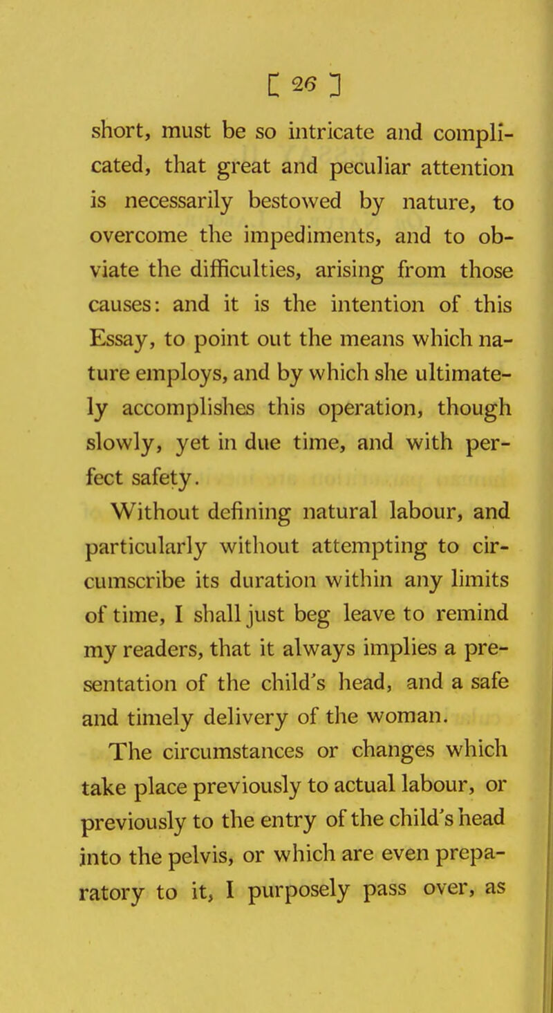 short, must be so intricate and compli- cated, that great and peculiar attention is necessarily bestowed by nature, to overcome the impediments, and to ob- viate the difficulties, arising from those causes: and it is the intention of this Essay, to point out the means which na- ture employs, and by which she ultimate- ly accomplishes this operation, though slowly, yet in due time, and with per- fect safety. Without defining natural labour, and particularly without attempting to cir- cumscribe its duration within any limits of time, I shall just beg leave to remind my readers, that it always implies a pre- sentation of the child's head, and a safe and timely delivery of the woman. The circumstances or changes which take place previously to actual labour, or previously to the entry of the child's head into the pelvis, or which are even prepa- ratory to it, I purposely pass over, as