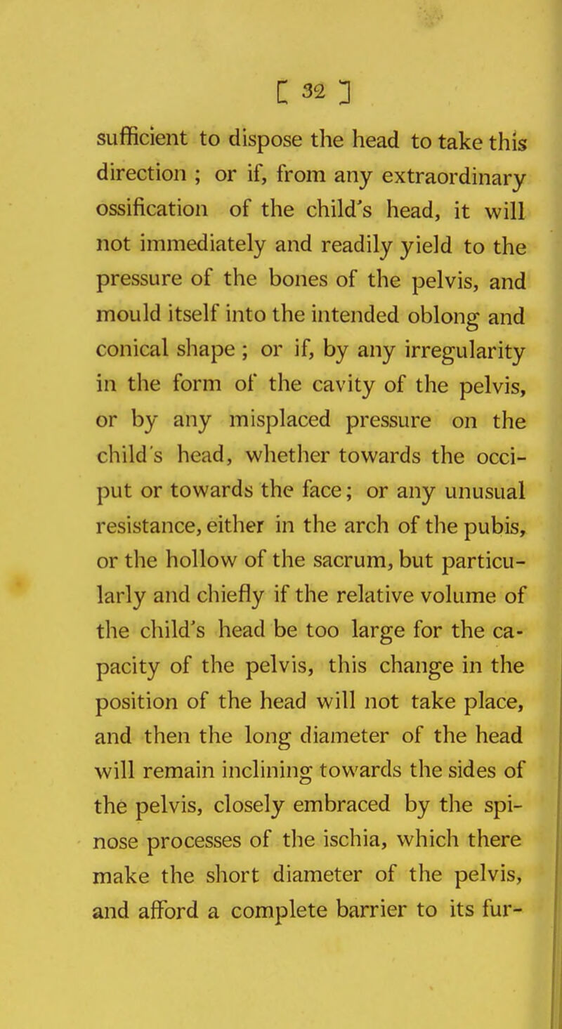 sufficient to dispose the head to take this direction ; or if, from any extraordinary ossification of the child's head, it will not immediately and readily yield to the pressure of the bones of the pelvis, and mould itself into the intended oblong and conical shape ; or if, by any irregularity in the form of the cavity of the pelvis, or by any misplaced pressure on the child's head, whether towards the occi- put or towards the face; or any unusual resistance, either in the arch of the pubis, or the hollow of the sacrum, but particu- larly and chiefly if the relative volume of the child's head be too large for the ca- pacity of the pelvis, this change in the position of the head will not take place, and then the long diameter of the head will remain inclining towards the sides of the pelvis, closely embraced by the spi- nose processes of the ischia, which there make the short diameter of the pelvis, and afford a complete barrier to its fur-