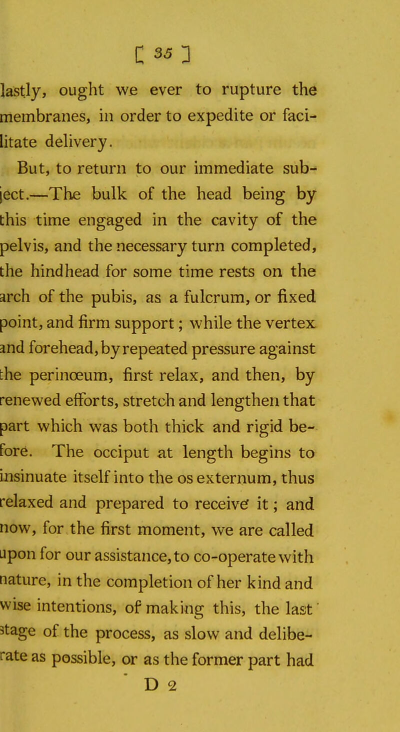 C SO lastly, ought we ever to rupture the membranes, in order to expedite or faci- litate delivery. But, to return to our immediate sub- ject.—The bulk of the head being by this time engaged in the cavity of the pelvis, and the necessary turn completed, the hindhead for some time rests on the arch of the pubis, as a fulcrum, or fixed point, and firm support; while the vertex and forehead, by repeated pressure against the perinceum, first relax, and then, by renewed efforts, stretch and lengthen that part which was both thick and rigid be- fore. The occiput at length begins to insinuate itself into the os externum, thus relaxed and prepared to receive it; and now, for the first moment, we are called upon for our assistance, to co-operate with nature, in the completion of her kind and wise intentions, of making this, the last 3tage of the process, as slow and delibe- rate as possible, or as the former part had D 2