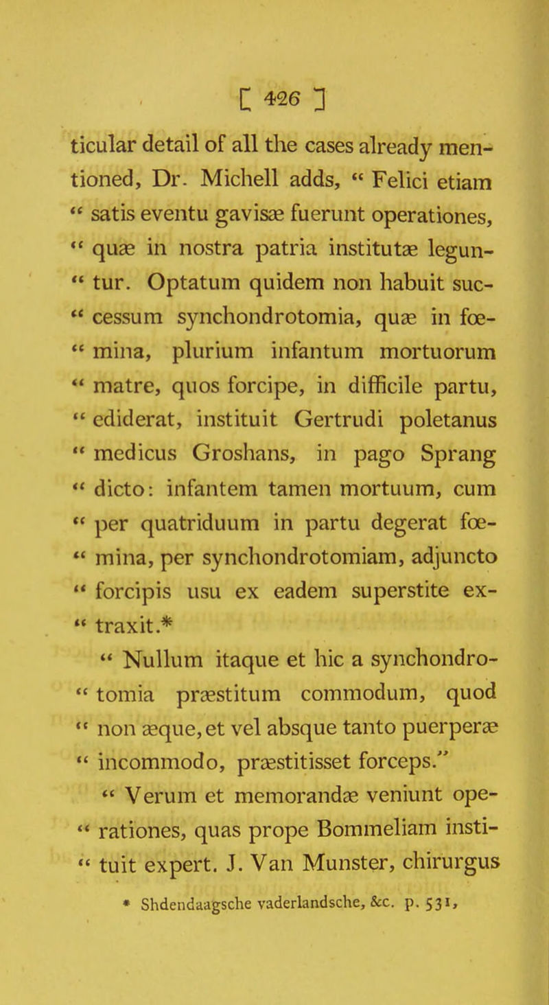 ticular detail of all the cases already men- tioned, Dr. Michell adds,  Felici etiam  satis eventu gavisa? fuerunt operationes,  qua? in nostra patria institutae legun-  tur. Optatum quidem non habuit suc-  cessum synchondrotomia, qua? in fce-  mina, plurium infantum mortuorum  matre, quos forcipe, in difficile partu,  cdiderat, instituit Gertrudi poletanus  medicus Groshans, in pago Sprang M dicto: infantem tamen mortuum, cum M per quatriduum in partu degerat fce-  mina, per synchondrotomiam, adjuncto  forcipis usu ex eadem superstite ex-  traxit*  Nullum itaque et hie a synchondro-  tomia pra?stitum commodum, quod  non a?que,et vel absque tanto puerpera?  incommodo, pra?stitisset forceps.  Verum et memoranda? veniunt ope- rt rationes, quas prope Bommeliam insti-  tuit expert. J. Van Munster, chirurgus * Shdendaagsche vaderlandsche, &c. p. 531,