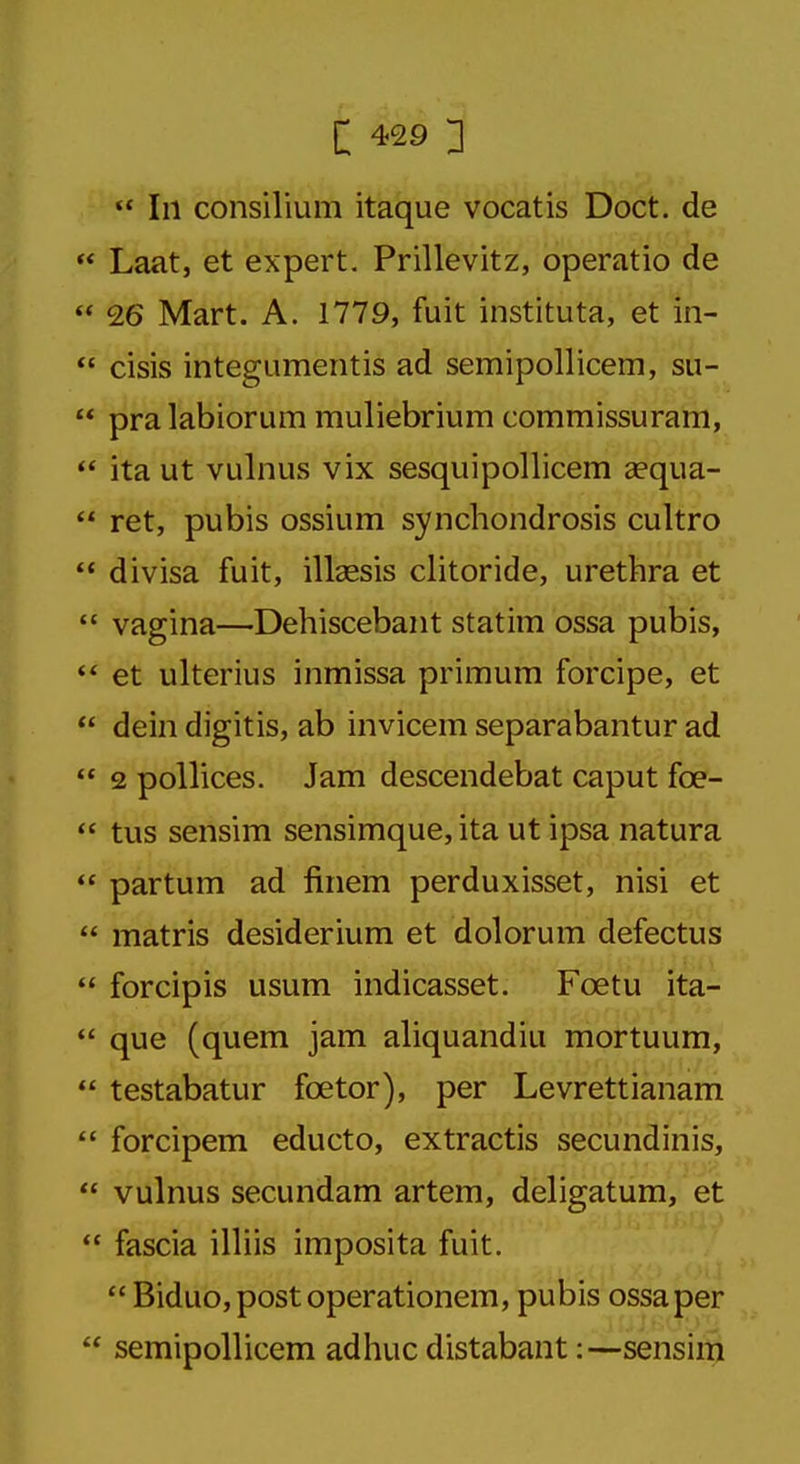  111 consilium itaque vocatis Doct. de  Laat, et expert. Prillevitz, operatio de  26 Mart. A. 1779, fuit instituta, et in-  cisis integumentis ad semipollicem, su-  pralabiorum muliebrium commissuram,  ita ut vulnus vix sesquipollicem aequa-  ret, pubis ossium synchondrosis cultro  divisa fuit, illaesis clitoride, urethra et  vagina—Dehiscebant statim ossa pubis,  et ulterius inmissa primum forcipe, et  dein digitis, ab invicem separabantur ad  2 pollices. Jam descendebat caput fee-  tus sensim sensimque, ita ut ipsa natura  partum ad finem perduxisset, nisi et  matris desiderium et dolorum defectus  forcipis usum indicasset. Fcetu ita-  que (quern jam aliquandiu mortuum,  testabatur fcetor), per Levrettianam  forcipem educto, extractis secundinis,  vulnus secundam artem, deligatum, et  fascia illiis imposita fuit.  Biduo,postoperationem, pubis ossa per  semipollicem adhuc distabant:—sensim