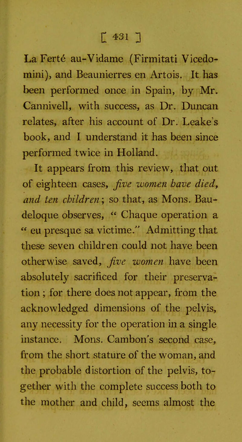 La Ferte au-Vidame (Firmitati Vicedo- mini), and Beaunierres en Artois. It has been performed once in Spain, by Mr. Cannivell, with success, as Dr. Duncan relates, after his account of Dr. Leake's book, and I understand it has been since performed twice in Holland. It appears from this review, that out of eighteen cases, five women have died, and ten children; so that, as Mons. Bau- deloque observes,  Chaque operation a  eu presque sa victime/' Admitting that these seven children could not have been otherwise saved, five women have been absolutely sacrificed for their preserva- tion ; for there does not appear, from the acknowledged dimensions of the pelvis, any necessity for the operation in a single instance. Mons. Cambon's second case, from the short stature of the woman, and the probable distortion of the pelvis, to- gether with the complete success both to the mother and child, seems almost the