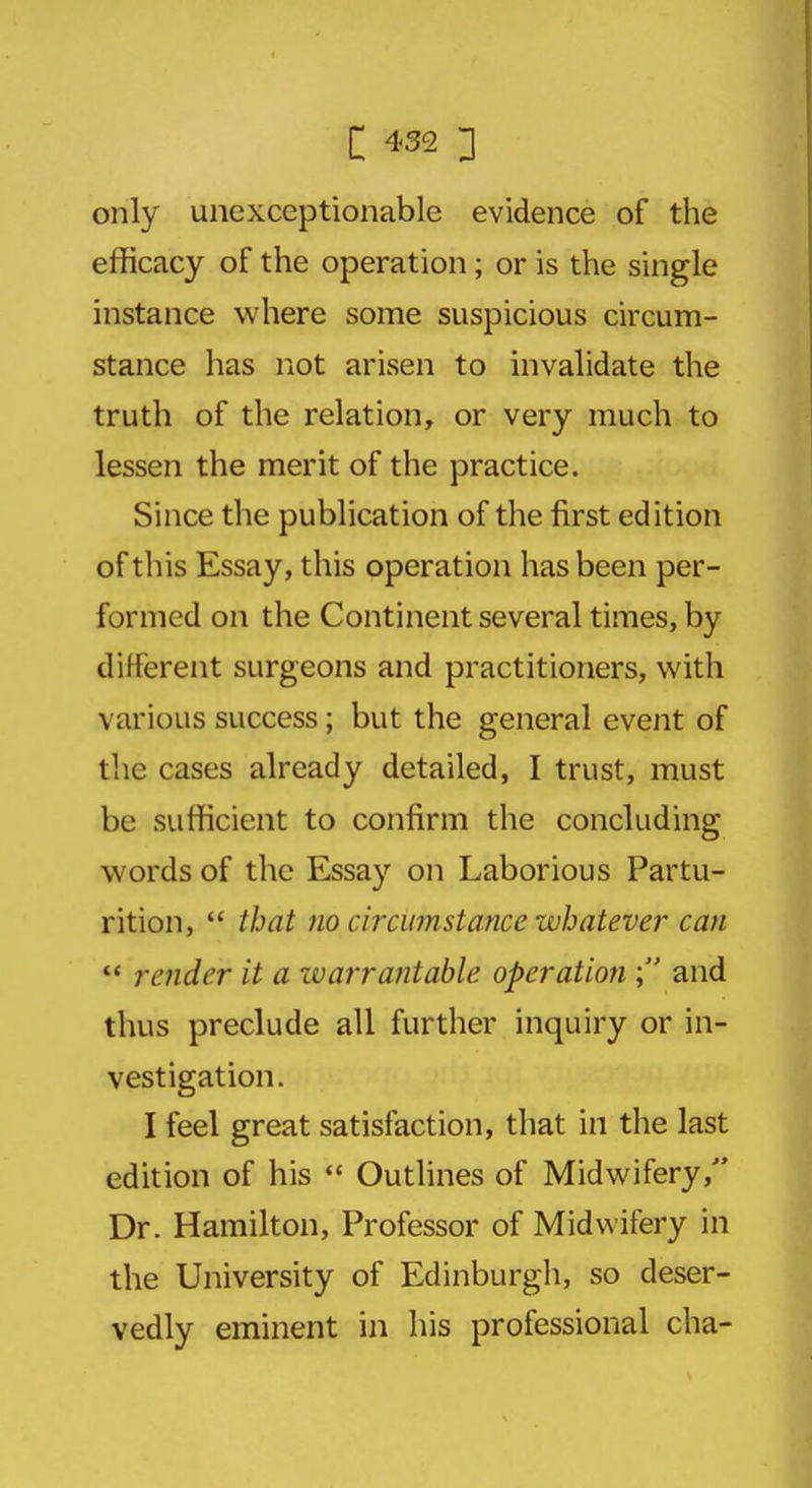 only unexceptionable evidence of the efficacy of the operation; or is the single instance where some suspicious circum- stance has not arisen to invalidate the truth of the relation, or very much to lessen the merit of the practice. Since the publication of the first edition of this Essay, this operation has been per- formed on the Continent several times, by different surgeons and practitioners, with various success; but the general event of the cases already detailed, I trust, must be sufficient to confirm the concluding words of the Essay on Laborious Partu- rition,  that no circumstance whatever can  render it a warrantable operation ; and thus preclude all further inquiry or in- vestigation. I feel great satisfaction, that in the last edition of his  Outlines of Midwifery, Dr. Hamilton, Professor of Midwifery in the University of Edinburgh, so deser- vedly eminent in his professional cha-