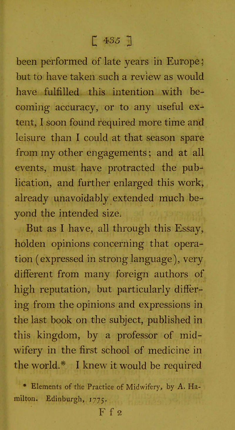 been performed of late years in Europe; but to bave taken such a review as would have fulfilled this intention with be- coming accuracy, or to any useful ex- tent, I soon found required more time and leisure than I could at that season spare from my other engagements; and at all events, must have protracted the pub^ lication, and further enlarged this work, already unavoidably extended much be- yond the intended size* But as I have, all through this Essay, holden opinions concerning that opera- tion (expressed in strong language), very different from many foreign authors of high reputation, but particularly differ- ing from the opinions and expressions in the last book on the subject, published in tliis kingdom, by a professor of mid- wifery in the first school of medicine in the world.* I knew it would be required * Elements of the Practice of Midwifery, by A. Ha- milton. Edinburgh, 1775. F f 2