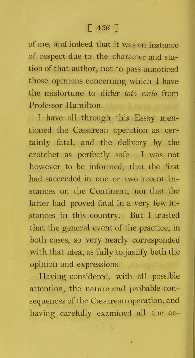 of me, and indeed that it was an instance of respect due to the character and sta- tion of that author, not to pass unnoticed those opinions concerning which I have the misfortune to differ toto ccvlo from Professor Hamilton. I have all through this Essay men- tioned the Cesarean operation as cer- tainly fatal, and the delivery by the crotchet as perfectly safe. I was not however to be informed, that the first had succeeded in one or two recent in- stances on the Continent, nor that the latter had proved fatal in a very few in- stances in this country. But I trusted that the general event of the practice, in both cases, so very nearly corresponded with that idea, as fully to justify both the opinion and expressions. Having considered, with all possible attention, the nature and probable con- sequences of the Cesarean operation, and having carefully examined all the ac-