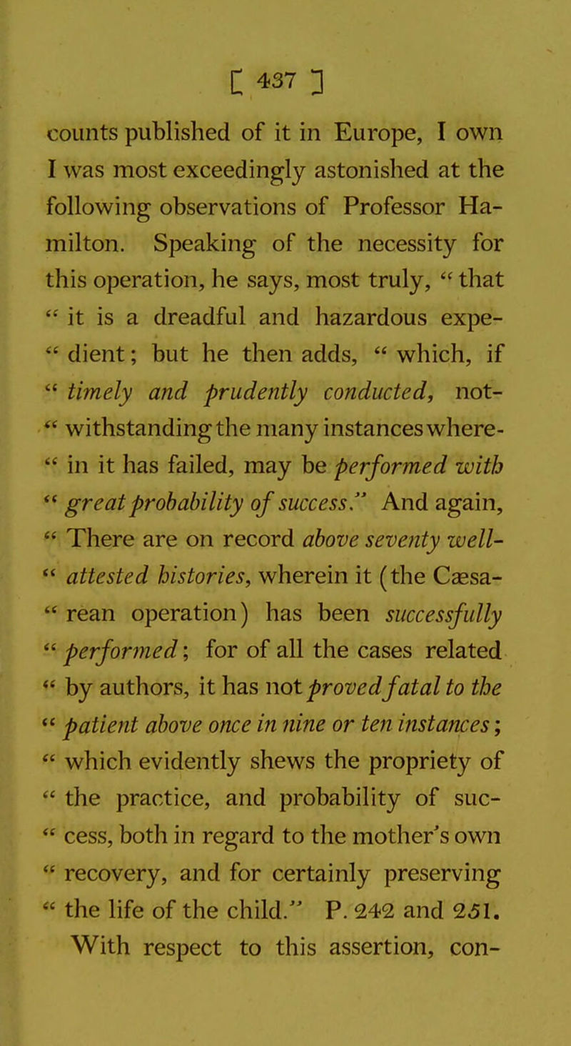 counts published of it in Europe, I own I was most exceedingly astonished at the following observations of Professor Ha- milton. Speaking of the necessity for this operation, he says, most truly,  that  it is a dreadful and hazardous expe-  dient; but he then adds,  which, if  timely and prudently conducted, not-  withstanding the many instances where-  in it has failed, may be performed with  great probability of success. And again,  There are on record above seventy well-  attested histories, wherein it (the Csesa-  rean operation) has been successfully  performed; for of all the cases related  by authors, it has not provedfatal to the  patient above once in nine or ten instances;  which evidently shews the propriety of  the practice, and probability of suc-  cess, both in regard to the mother's own  recovery, and for certainly preserving  the life of the child. P. 242 and 251. With respect to this assertion, con-