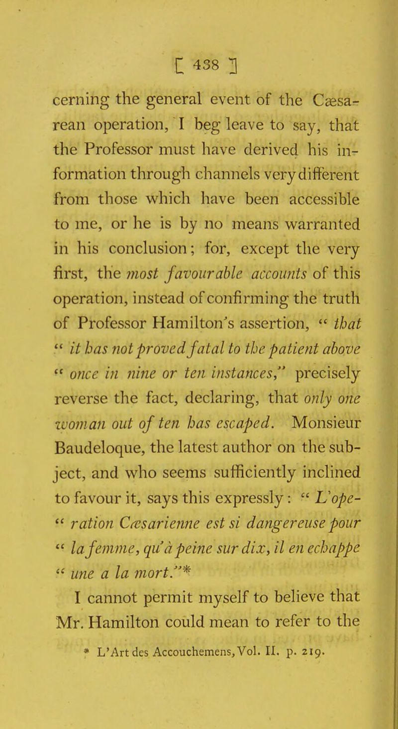 ceming the general event of the Cesa- rean operation, I beg leave to say, that the Professor must have derived his in- formation through channels very different from those which have been accessible to me, or he is by no means warranted in his conclusion; for, except the very first, the most favourable accounts of this operation, instead of confirming the truth of Professor Hamilton's assertion,  that  it has not proved fatal to the patient above  once in nine or ten instances, precisely reverse the fact, declaring, that only one woman out of ten has escaped. Monsieur Baudeloque, the latest author on the sub- ject, and who seems sufficiently inclined to favour it, says this expressly:  L'ope-  ration Casarienne est si danger euse pour lafemme, qua peine surdix, il en echappe <£ une a la mort.* I cannot permit myself to believe that Mr. Hamilton could mean to refer to the * L'Art dcs Accouchemens,Vol. II. p. 219.