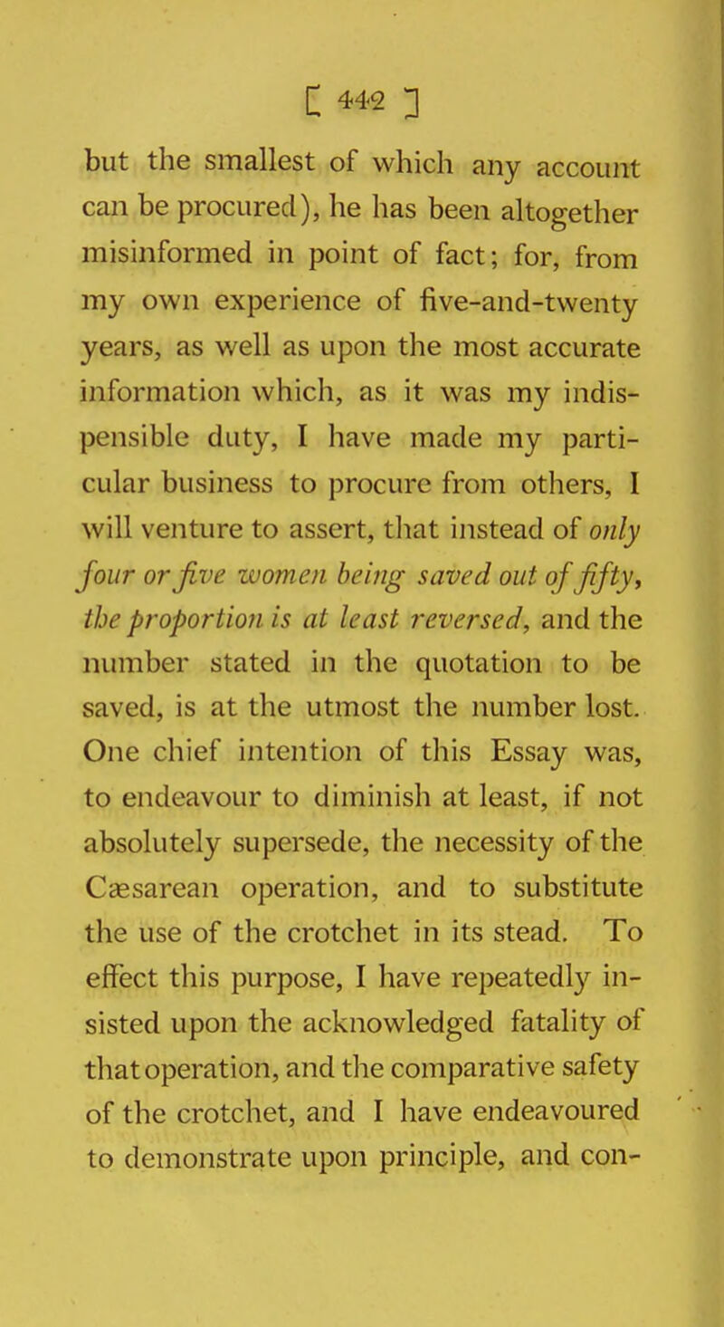 but the smallest of which any account can be procured), he has been altogether misinformed in point of fact; for, from my own experience of five-and-twenty years, as well as upon the most accurate information which, as it was my indis- pensible duty, I have made my parti- cular business to procure from others, I will venture to assert, that instead of only four or Jive zvomen being saved out of fifty, the proportion is at least reversed, and the number stated in the quotation to be saved, is at the utmost the number lost. One chief intention of this Essay was, to endeavour to diminish at least, if not absolutely supersede, the necessity of the Cesarean operation, and to substitute the use of the crotchet in its stead. To effect this purpose, I have repeatedly in- sisted upon the acknowledged fatality of that operation, and the comparative safety of the crotchet, and I have endeavoured to demonstrate upon principle, and con-