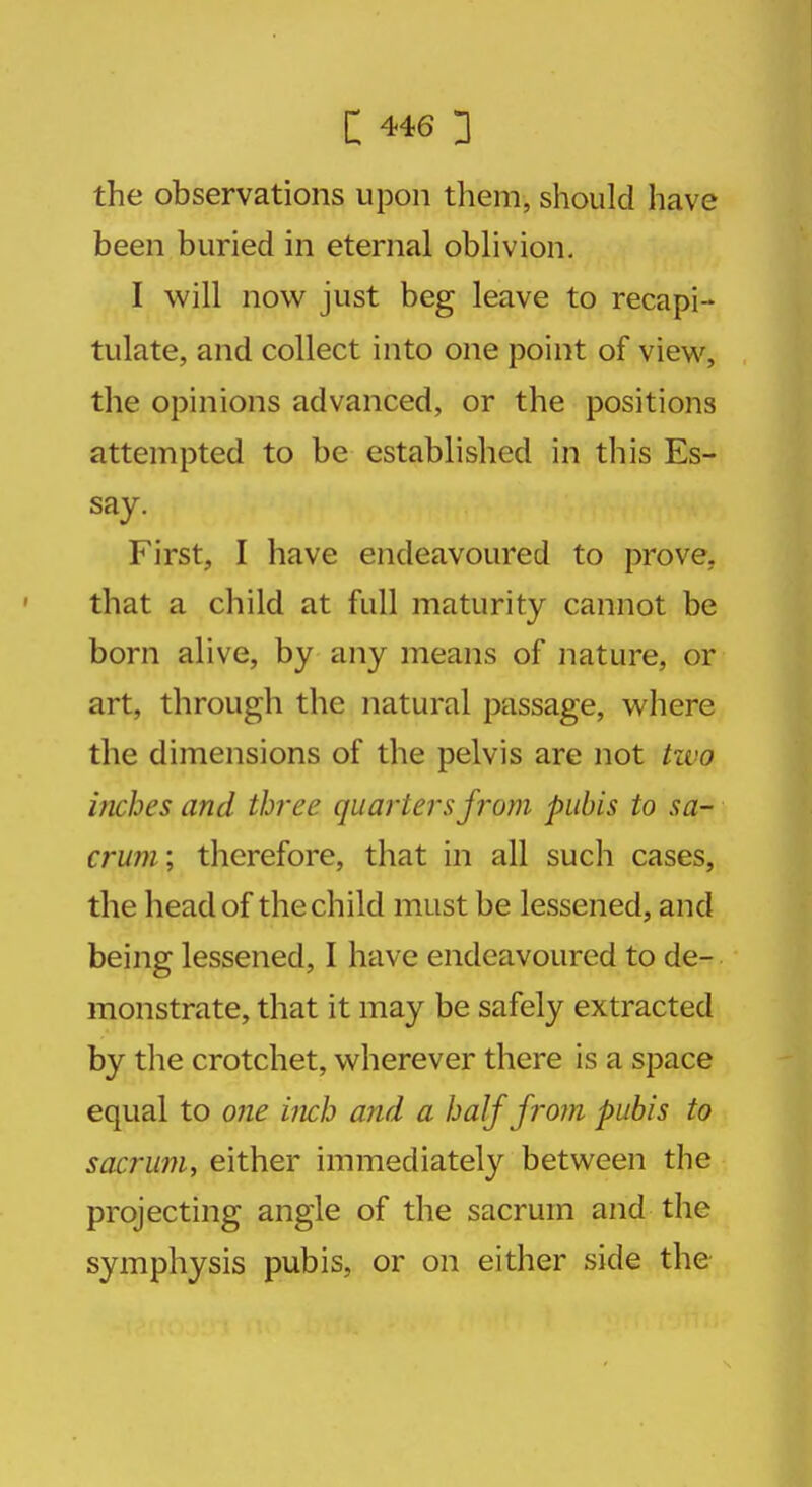 the observations upon them, should have been buried in eternal oblivion. I will now just beg leave to recapi- tulate, and collect into one point of view, the opinions advanced, or the positions attempted to be established in this Es- say. First, I have endeavoured to prove, that a child at full maturity cannot be born alive, by any means of nature, or art, through the natural passage, where the dimensions of the pelvis are not two inches and three quarters from pubis to sa- crum; therefore, that in all such cases, the head of the child must be lessened, and being lessened, I have endeavoured to de- monstrate, that it may be safely extracted by the crotchet, wherever there is a space equal to one inch and a half from pubis to sacrum, either immediately between the projecting angle of the sacrum and the symphysis pubis, or on either side the