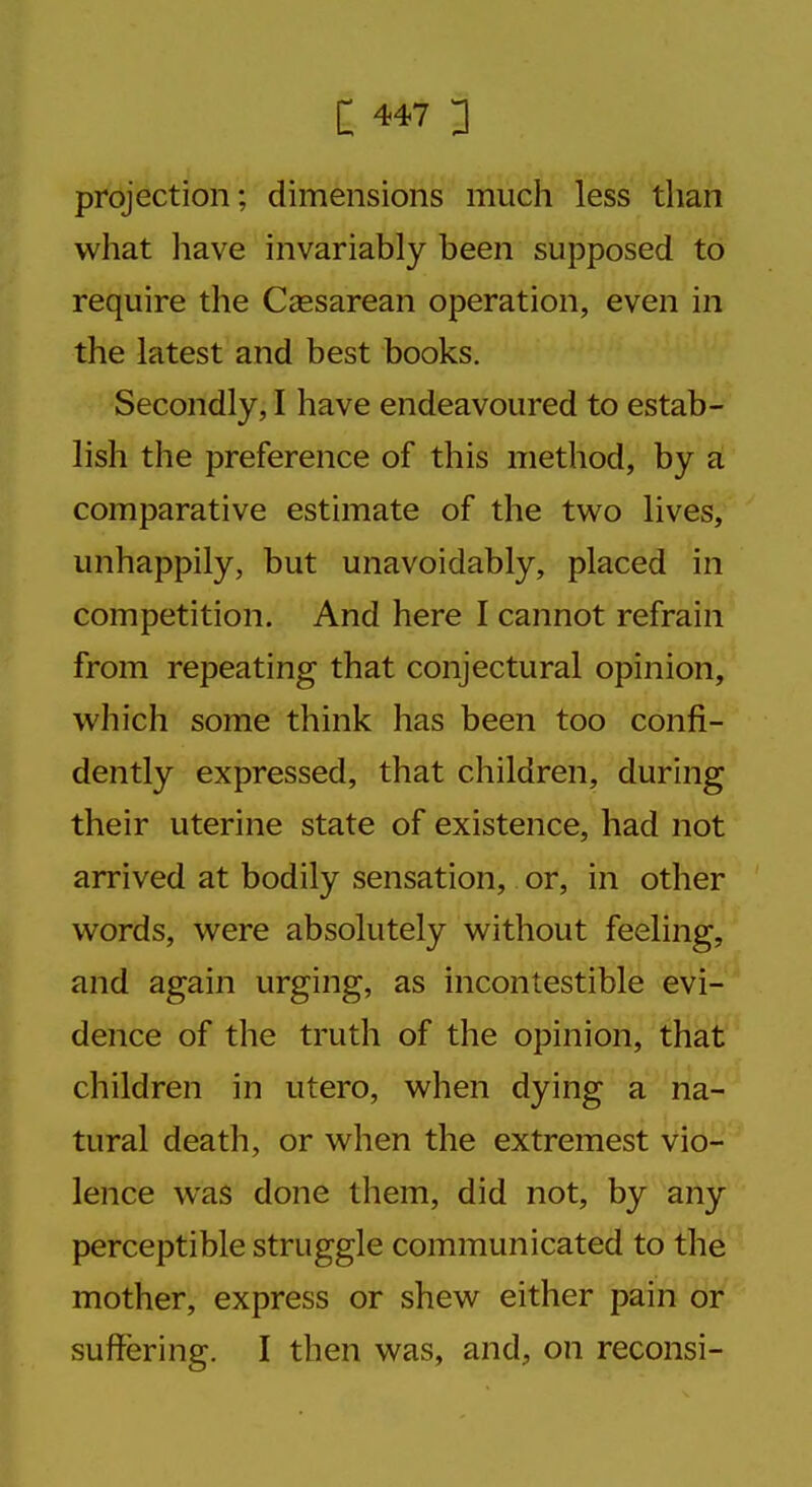 projection; dimensions much less than what have invariably been supposed to require the Cassarean operation, even in the latest and best books. Secondly, I have endeavoured to estab- lish the preference of this method, by a comparative estimate of the two lives, unhappily, but unavoidably, placed in competition. And here I cannot refrain from repeating that conjectural opinion, which some think has been too confi- dently expressed, that children, during their uterine state of existence, had not arrived at bodily sensation, or, in other words, were absolutely without feeling, and again urging, as incontestible evi- dence of the truth of the opinion, that children in utero, when dying a na- tural death, or when the extremest vio- lence was done them, did not, by any perceptible struggle communicated to the mother, express or shew either pain or suffering. I then was, and, on reconsi-