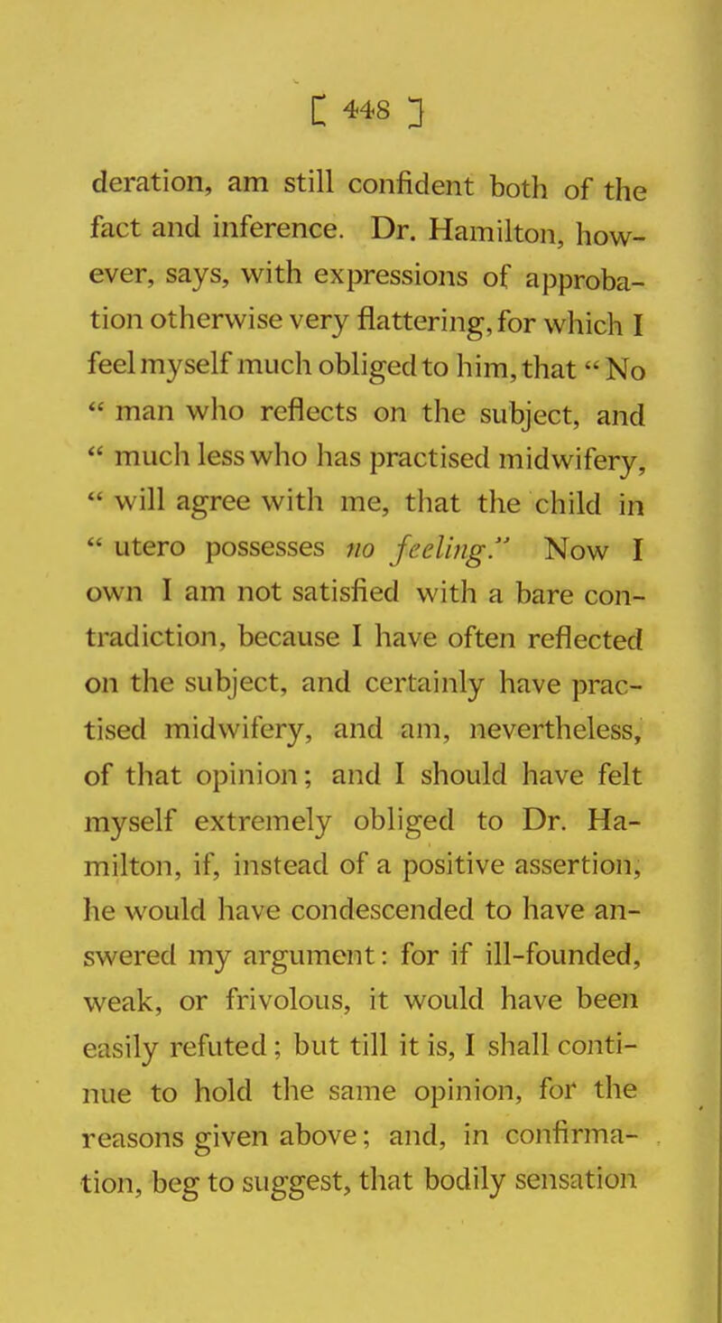 deration, am still confident both of the fact and inference. Dr. Hamilton, how- ever, says, with expressions of approba- tion otherwise very flattering, for which I feel myself much obliged to him, that  No  man who reflects on the subject, and  much less who has practised midwifery,  will agree with me, that the child in  utero possesses no feeling. Now I own I am not satisfied with a bare con- tradiction, because I have often reflected on the subject, and certainly have prac- tised midwifery, and am, nevertheless, of that opinion; and I should have felt myself extremely obliged to Dr. Ha- milton, if, instead of a positive assertion, lie would have condescended to have an- swered my argument: for if ill-founded, weak, or frivolous, it would have been easily refuted ; but till it is, I shall conti- nue to hold the same opinion, for the reasons given above; and, in confirma- tion, beg to suggest, that bodily sensation